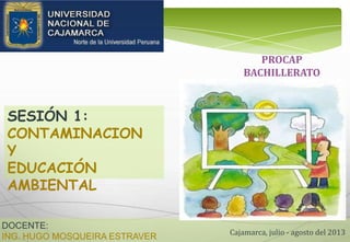 DOCENTE:
ING. HUGO MOSQUEIRA ESTRAVER Cajamarca, julio - agosto del 2013
SESIÓN 1:
CONTAMINACION
Y
EDUCACIÓN
AMBIENTAL
PROCAP
BACHILLERATO
 