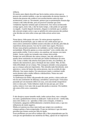 infância.
Só muitos anos depois descobri que havia muitas outras coisas que as
pessoas não sentiam também, o que me surpreendeu da mesma maneira. A
maioria das pessoas não sonhava com acontecimentos antes de estes
acontecerem, como eu. Novamente, pensava que as premonições fossem algo
comum e não tinha dúvidas, pois era possível constatar que eram
verdadeiras algumas semanas após acontecerem. Isso estava acontecendo
comigo agora, nesta vida, e não há muito tempo, e não podia ser ignorado
ou negado. A partir daquele momento, cheguei à conclusão que os adultos
não estavam sempre certos e que as opiniões de outras pessoas não podiam
criar dúvidas em mim sobre coisas que tinha certeza serem reais.
26
Nessa época, tinha quase oito anos. Se outras pessoas negariam a
existência da premonição, que eu sabia ser real, então pensei que os
meus outros sentimentos também seriam colocados em dúvida, pela falta de
experiência destas pessoas. Isso me fez sentir mais segura. Precisava
formar meus próprios parâmetros de realidade e aceitar minha própria
normalidade. Discutiria apenas as coisas anormais" com a minha mãe, em
quem podia confiar. Com os outros, era cautelosa, até mesmo com meus
irmãos. Assim, acabei me tornando uma criança introvertida.
Sempre me senti diferente das outras crianças, mas não sabia dizer o
quanto desse sentimento era motivado por minhas lembranças da outra
vida. Como a minha vida anterior fazia parte de mim, ela contribuiu, de
maneira não mensurável, para a formação do meu caráter. Mas, de fato,
tinha dificuldade em ser criança. Não conseguia entender coisas pequenas
que as crianças achavam importantes. Não entendia nada literalmente, nem
apreciava o senso de humor das outras pessoas, mas ria sozinha de algo
diferente. Isso nunca mudou. Era uma pessoa à parte e continuei sendo
assim durante toda a minha infância e adolescência. Nunca me senti
completamente integrada.
As lembranças da minha vida passada não eram, porém, a única razão por
trás do meu sentimento de diferença, autodefesa e preservação. Estávamos
passando por um momento difícil em casa, com uma tensão insuportável
entre os meus pais. Todos tínhamos medo de meu pai que, por várias
razões, tentava viver uma vida na qual não podia se encaixar. Ele também
não estava feliz com o casamento.
27
E não desejava causar tamanho medo, tenho certeza disso, mas a situação
era ruim e gradualmente tornou-se ainda pior. Cada um de nós - minha mãe,
meus dois irmãos e eu - aprendeu a lidar com a situação, evitando-a.
Certamente, apagamos deliberadamente a memória desses anos, o que nos
influenciou de modo negativo.
Minha avó paterna nos disse mais tarde que sempre nos considerou
crianças quietas e bem-comportadas. O que me entristece é que ela nunca
percebeu que éramos assim por falta de opção.
Esses problemas em casa talvez tenham sido o fator preponderante que fez
com que me aprofundasse nas memórias de Mary, apesar de ser impossível
 