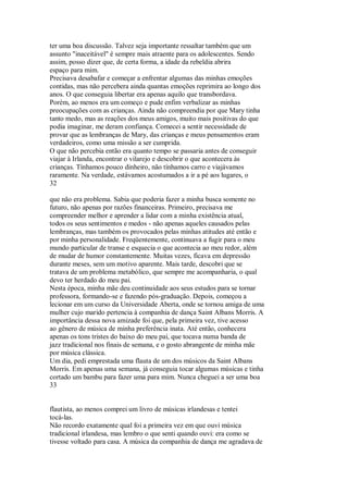 ter uma boa discussão. Talvez seja importante ressaltar também que um
assunto "inaceitável" é sempre mais atraente para os adolescentes. Sendo
assim, posso dizer que, de certa forma, a idade da rebeldia abrira
espaço para mim.
Precisava desabafar e começar a enfrentar algumas das minhas emoções
contidas, mas não percebera ainda quantas emoções reprimira ao longo dos
anos. O que conseguia libertar era apenas aquilo que transbordava.
Porém, ao menos era um começo e pude enfim verbalizar as minhas
preocupações com as crianças. Ainda não compreendia por que Mary tinha
tanto medo, mas as reações dos meus amigos, muito mais positivas do que
podia imaginar, me deram confiança. Comecei a sentir necessidade de
provar que as lembranças de Mary, das crianças e meus pensamentos eram
verdadeiros, como uma missão a ser cumprida.
O que não percebia então era quanto tempo se passaria antes de conseguir
viajar à Irlanda, encontrar o vilarejo e descobrir o que acontecera às
crianças. Tínhamos pouco dinheiro, não tínhamos carro e viajávamos
raramente. Na verdade, estávamos acostumados a ir a pé aos lugares, o
32
que não era problema. Sabia que poderia fazer a minha busca somente no
futuro, não apenas por razões financeiras. Primeiro, precisava me
compreender melhor e aprender a lidar com a minha existência atual,
todos os seus sentimentos e medos - não apenas aqueles causados pelas
lembranças, mas também os provocados pelas minhas atitudes até então e
por minha personalidade. Freqüentemente, continuava a fugir para o meu
mundo particular de transe e esquecia o que acontecia ao meu redor, além
de mudar de humor constantemente. Muitas vezes, ficava em depressão
durante meses, sem um motivo aparente. Mais tarde, descobri que se
tratava de um problema metabólico, que sempre me acompanharia, o qual
devo ter herdado do meu pai.
Nesta época, minha mãe deu continuidade aos seus estudos para se tornar
professora, formando-se e fazendo pós-graduação. Depois, começou a
lecionar em um curso da Universidade Aberta, onde se tornou amiga de uma
mulher cujo marido pertencia à companhia de dança Saint Albans Morris. A
importância dessa nova amizade foi que, pela primeira vez, tive acesso
ao gênero de música de minha preferência inata. Até então, conhecera
apenas os tons tristes do baixo do meu pai, que tocava numa banda de
jazz tradicional nos finais de semana, e o gosto abrangente de minha mãe
por música clássica.
Um dia, pedi emprestada uma flauta de um dos músicos da Saint Albans
Morris. Em apenas uma semana, já conseguia tocar algumas músicas e tinha
cortado um bambu para fazer uma para mim. Nunca cheguei a ser uma boa
33
flautista, ao menos comprei um livro de músicas irlandesas e tentei
tocá-las.
Não recordo exatamente qual foi a primeira vez em que ouvi música
tradicional irlandesa, mas lembro o que senti quando ouvi: era como se
tivesse voltado para casa. A música da companhia de dança me agradava de
 
