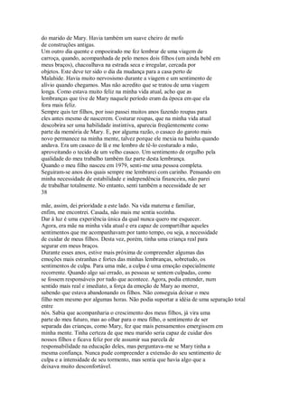 do marido de Mary. Havia também um suave cheiro de mofo
de construções antigas.
Um outro dia quente e empoeirado me fez lembrar de uma viagem de
carroça, quando, acompanhada de pelo menos dois filhos (um ainda bebê em
meus braços), chacoalhava na estrada seca e irregular, cercada por
objetos. Este deve ter sido o dia da mudança para a casa perto de
Malahide. Havia muito nervosismo durante a viagem e um sentimento de
alívio quando chegamos. Mas não acredito que se tratou de uma viagem
longa. Como estava muito feliz na minha vida atual, acho que as
lembranças que tive de Mary naquele período eram da época em que ela
fora mais feliz.
Sempre quis ter filhos, por isso passei muitos anos fazendo roupas para
eles antes mesmo de nascerem. Costurar roupas, que na minha vida atual
descobrira ser uma habilidade instintiva, aparecia freqüentemente como
parte da memória de Mary. E, por alguma razão, o casaco do garoto mais
novo permanece na minha mente, talvez porque ele mexia na bainha quando
andava. Era um casaco de lã e me lembro de tê-lo costurado a mão,
aproveitando o tecido de um velho casaco. Um sentimento de orgulho pela
qualidade do meu trabalho também faz parte desta lembrança.
Quando o meu filho nasceu em 1979, senti-me uma pessoa completa.
Seguiram-se anos dos quais sempre me lembrarei com carinho. Pensando em
minha necessidade de estabilidade e independência financeira, não parei
de trabalhar totalmente. No entanto, senti também a necessidade de ser
38
mãe, assim, dei prioridade a este lado. Na vida materna e familiar,
enfim, me encontrei. Casada, não mais me sentia sozinha.
Dar à luz é uma experiência única da qual nunca quero me esquecer.
Agora, era mãe na minha vida atual e era capaz de compartilhar aqueles
sentimentos que me acompanhavam por tanto tempo, ou seja, a necessidade
de cuidar de meus filhos. Desta vez, porém, tinha uma criança real para
segurar em meus braços.
Durante esses anos, estive mais próxima de compreender algumas das
emoções mais estranhas e fortes das minhas lembranças, sobretudo, os
sentimentos de culpa. Para uma mãe, a culpa é uma emoção especialmente
recorrente. Quando algo sai errado, as pessoas se sentem culpadas, como
se fossem responsáveis por tudo que acontece. Agora, podia entender, num
sentido mais real e imediato, a força da emoção de Mary ao morrer,
sabendo que estava abandonando os filhos. Não conseguia deixar o meu
filho nem mesmo por algumas horas. Não podia suportar a idéia de uma separação total
entre
nós. Sabia que acompanharia o crescimento dos meus filhos, já vira uma
parte do meu futuro, mas ao olhar para o meu filho, o sentimento de ser
separada das crianças, como Mary, fez que mais pensamentos emergissem em
minha mente. Tinha certeza de que meu marido seria capaz de cuidar dos
nossos filhos e ficava feliz por ele assumir sua parcela de
responsabilidade na educação deles, mas perguntava-me se Mary tinha a
mesma confiança. Nunca pude compreender a extensão do seu sentimento de
culpa e a intensidade de seu tormento, mas sentia que havia algo que a
deixava muito desconfortável.
 