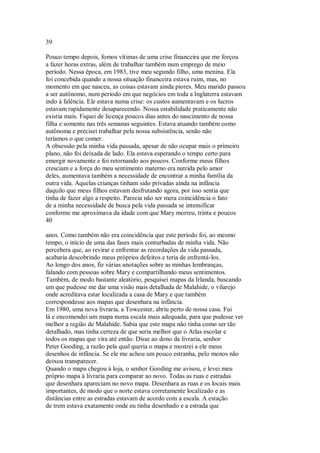 39
Pouco tempo depois, fomos vítimas de uma crise financeira que me forçou
a fazer horas extras, além de trabalhar também num emprego de meio
período. Nessa época, em 1983, tive meu segundo filho, uma menina. Ela
foi concebida quando a nossa situação financeira estava ruim, mas, no
momento em que nasceu, as coisas estavam ainda piores. Meu marido passou
a ser autônomo, num período em que negócios em toda a Inglaterra estavam
indo à falência. Ele estava numa crise: os custos aumentavam e os lucros
estavam rapidamente desaparecendo. Nossa estabilidade praticamente não
existia mais. Fiquei de licença poucos dias antes do nascimento de nossa
filha e somente nas três semanas seguintes. Estava atuando também como
autônoma e precisei trabalhar pela nossa subsistência, senão não
teríamos o que comer.
A obsessão pela minha vida passada, apesar de não ocupar mais o primeiro
plano, não foi deixada de lado. Ela estava esperando o tempo certo para
emergir novamente e foi retornando aos poucos. Conforme meus filhos
cresciam e a força do meu sentimento materno era nutrida pelo amor
deles, aumentava também a necessidade de encontrar a minha família da
outra vida. Aquelas crianças tinham sido privadas ainda na infância
daquilo que meus filhos estavam desfrutando agora, por isso sentia que
tinha de fazer algo a respeito. Parecia não ser mera coincidência o fato
de a minha necessidade de busca pela vida passada se intensificar
conforme me aproximava da idade com que Mary morreu, trinta e poucos
40
anos. Como também não era coincidência que este período foi, ao mesmo
tempo, o início de uma das fases mais conturbadas de minha vida. Não
percebera que, ao revirar e enfrentar as recordações da vida passada,
acabaria descobrindo meus próprios defeitos e teria de enfrentá-los.
Ao longo dos anos, fiz várias anotações sobre as minhas lembranças,
falando com pessoas sobre Mary e compartilhando meus sentimentos.
Também, de modo bastante aleatório, pesquisei mapas da Irlanda, buscando
um que pudesse me dar uma visão mais detalhada de Malahide, o vilarejo
onde acreditava estar localizada a casa de Mary e que também
correspondesse aos mapas que desenhara na infância.
Em 1980, uma nova livraria, a Towcester, abriu perto de nossa casa. Fui
lá e encomendei um mapa numa escala mais adequada, para que pudesse ver
melhor a região de Malahide. Sabia que este mapa não tinha como ser tão
detalhado, mas tinha certeza de que seria melhor que o Atlas escolar e
todos os mapas que vira até então. Disse ao dono da livraria, senhor
Peter Gooding, a razão pela qual queria o mapa e mostrei a ele meus
desenhos de infância. Se ele me achou um pouco estranha, pelo menos não
deixou transparecer.
Quando o mapa chegou à loja, o senhor Gooding me avisou, e levei meu
próprio mapa à livraria para comparar ao novo. Todas as ruas e estradas
que desenhara apareciam no novo mapa. Desenhara as ruas e os locais mais
importantes, de modo que o norte estava corretamente localizado e as
distâncias entre as estradas estavam de acordo com a escala. A estação
de trem estava exatamente onde eu tinha desenhado e a estrada que
 