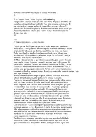 marcara como sendo "na direção da cidade" realmente
41
ficava no sentido de Dublin. O que o senhor Gooding
e eu pudemos verificar juntos era uma forte prova de que eu desenhara um
mapa bastante detalhado de Malahide. Esta foi a primeira confirmação de
que minhas lembranças e sonhos da outra vida eram reais, não sendo
apenas fruto da minha imaginação. Era esse exatamente o incentivo de que
precisava para iniciar a busca pela vida de Mary e pelos filhos que ela
deixara para trás.
43
***
3. Os primeiros passos no meu passado
Depois que me decidi, percebi que havia muito pouco para continuar a
minha busca. Tudo que tinha era um conjunto de breves lembranças de uma
jovem mulher irlandesa, sua família, seus filhos, sua casa e sua morte.
Tinha identificado o local onde achava que ela vivera na Irlanda, que
acreditava ter sido comprovado pelo novo mapa. Por onde devia começar?
Não tinha nem mesmo o sobrenome
de Mary e de sua família. O que não me surpreendia, pois sempre fui ruim
para guardar nomes. Uma vez, esqueci o nome do meu irmão quando fui
apresentá-lo a alguém. Portanto, mesmo que o sobrenome de Mary tivesse
sido citado brevemente nas lembranças ou sonhos da minha outra vida, o
normal seria que eu esquecesse mesmo. Porém, sem o seu sobrenome, não
conseguia vislumbrar qualquer chance de sucesso para minha busca, já que eu vivia
num lugar distante. Se
tivesse dinheiro sobrando naquela época, visitaria Malahide, mas estava
lutando por cada centavo, e tal gasto estava fora de cogitação.
Falei sobre isso em várias ocasiões com meu marido, minha mãe e amigos
mais próximos, e o apoio deles foi inestimável. Não se demonstraram
muito surpresos, mas a atitude deles de chamar minha atenção a qualquer
coisa espiritual ou a histórias de vidas passadas - "Ouvi algo que pode
te interessar" - era um sinal de aceitação. Mesmo quando falava com
pessoas que não conhecia bem, encontrava um verdadeiro interesse por
questões espirituais e pela reencarnação. Muitos sentiam que conversar
comigo era uma oportunidade de liberar algo de suas vidas que os tinha
estigmatizado de certa maneira, falar de um assunto que nunca discutiam,
temendo o ridículo e o ceticismo dos outros. Sofriam dos mesmos
sentimentos que tinham me reprimido por tanto tempo.
Conversei muitas vezes com um padre que conseguia aceitar que havia algo
no mundo além do óbvio e do comum. A partir do momento que comecei a
falar sobre questões espirituais, o assunto sempre aparecia em todos os
nossos encontros. Ele também conhecia várias histórias de acontecimentos
inexplicáveis, os quais tinha interesse de investigar de maneira aberta
e sem preconceitos religiosos.
Também conhecia pessoas parecidas comigo, que possuíam habilidades
mediúnicas. Passei a freqüentar uma aula noturna de artes marciais, na
qual havia um estudo do espírito e do Chi, a energia interior. Após uma
 