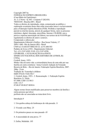 Copyright 2007 by
FEDERAÇÃO ESPÍRITA BRASILEIRA
(Casa-Máter do Espiritismo)
Av. L-2 Norte - Q. 603 - Conjunto F (SGAN)
70830-030 - Brasilia (DF) - Brasil
Todos os díreitos de reprodução, cópia, comunicação ao público e
exploração econômica desta obra estão reservados única e exclusivamente
para a Federação Espírita Brasileira (FEB). Proibida a reprodução
parcial ou total da mesma, através de qualquer forma, meio ou processo
eletrônico, digital, fotocópia, microfilme, lnternet, CD-ROM, sem a
prévia e expressa autorização da Editora, nos termos da lei 9.610/98 que
regulamenta os direitos de autor e conexos.
Composição e editora ção:
Departamento Editorial e Gráfico - Rua Souza Valente, 17
2094 1-040 - Rio de Janeiro (RJ) - Brasil
CNPJ n2 33.644.857/0002-84 l.E. n2 81.600.503
Pedidos de livros à FES - Departamento Editorial:
Tel.: (21) 2187-8282, FAX: (21) 2187-8298.
CIP-BRASIL. CATALOGAÇÃO-NA-FONTE
SINDICATO NACIONAL DOS EDITORES DE LIVROS, RJ.
C595m
Cockell, Jenny, 1953-
Minha vida em outra vida: a extraordinária busca de uma mãe por sua
família em outra existência / Jenny Cockell; tradução de Fernando
Bezerra de Brito. - Rio de Janeiro: Federação Espirita Brasileira, 2007.
200p.: 21cm
Tradução de: Yesterday's children
ISBN 978-85-7328-530-7
1. Cockeil, Jenny, 1953-. 2. Reencarnação. 1. Federação Espírita
Brasileira. Ii. Título.
07-3008. CDD 133.9013
COU 133.7
07.08.07 09.08.07 003016
Alguns nomes foram modificados para preservar membros da família e
outras pessoas que talvez
prefiram não ser associadas ao tema deste livro.
Introdução.9
1. Um quebra-cabeça de lembranças da vida passada .11
2. Vivendo com Mary .25
3. Os primeiros passos no meu passado .45
4. A necessidade de uma prova .77
5. Enfim, Malahide .105
 