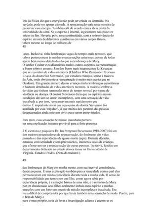 leis da Física diz que a energia não pode ser criada ou destruída. Na
verdade, pode ser apenas alterada. A reencarnação seria uma maneira de
preservar essa energia. Também está de acordo com a idéia cristã da
imortalidade da alma. Se o espírito é imortal, logicamente não pode ter
início ou fim. Haveria, pois, uma continuidade, com a sobrevivência do
espírito através de diferentes existências em vários corpos físicos,
talvez mesmo ao longo de milhares de
48
anos. Inclusive, tinha lembranças vagas de tempos mais remotos, que
talvez pertencessem às minhas reencarnações anteriores, apesar de todas
serem bem menos detalhadas do que as lembranças de Mary.
O senhor Coulter e eu discutimos muitos outros aspectos da reencarnação
e livros sobre o assunto. Um dos livros mais interessantes foi Crianças
que se recordam de vidas anteriores (Children Who Remember Previous
Lives), do doutor lan Stevenson, que estudara crianças, sendo a maioria
da Ásia, onde obviamente a reencarnação é muito mais aceita que no
Ocidente. Um grande número dessas crianças tinha lembranças espontâneas
e bastante detalhadas de vidas anteriores recentes. A maioria lembrava
de vidas que tinham terminado antes do tempo normal, por causa de
violência ou doença. O doutor Stevenson dizia que os espíritos nessas
condições deviam se sentir incompletos, com uma sensação de vida
inacabada e, por isso, reencarnavam mais rapidamente que
outros. É importante notar que a pesquisa do doutor Stevenson foi
auxiliada por essa "rapidez", já que muitos dos parentes das pessoas
desencarnadas ainda estavam vivos para serem entrevistados.
Para mim, essa sensação de missão inacabada pareceu
ser uma explicação bastante provável para a forte presença
2 O cientista e psiquiatra Dr. lan Pretyman Stevenson (1918-2007) foi um
dos maiores pesquisadores da reencarnação, do fenômeno das vidas
passadas e das experiências de quase-morte (eqm). Durante décadas,
estudou, com seriedade e sem preconceitos, inúmeros casos de crianças
que afirmavam ser a reencarnação de outras pessoas. Inclusive, fundou um
departamento dedicado ao estudo desses temas na Universidade de
Virgínia, Estados Unidos. (Nota do tradutor.)
49
das lembranças de Mary em minha mente, com sua incrível consistência,
desde pequena. É uma explicação também para a tenacidade com a qual elas
permaneceram em minha consciência durante toda a minha vida, O senso de
responsabilidade que temos por um filho, como agora sabia por
experiência própria, é a emoção básica de uma mãe, e o remorso de Mary
por ter abandonado seus filhos realmente imbuía meu espírito e minhas
emoções com um forte sentimento de missão incompleta e inacabada. Era
mais difícil de compreender por que havia também uma sensação de medo. Porém, para
o bem de Mary e
para o meu próprio, teria de levar a investigação adiante e encontrar os
 