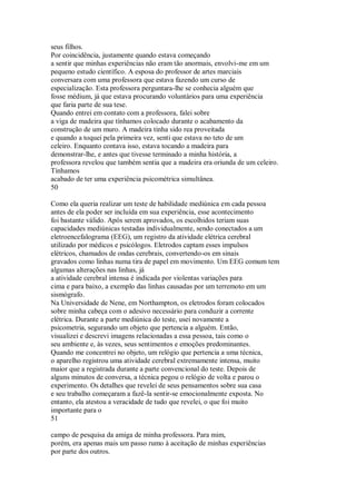 seus filhos.
Por coincidência, justamente quando estava começando
a sentir que minhas experiências não eram tão anormais, envolvi-me em um
pequeno estudo científico. A esposa do professor de artes marciais
conversara com uma professora que estava fazendo um curso de
especialização. Esta professora perguntara-lhe se conhecia alguém que
fosse médium, já que estava procurando voluntários para uma experiência
que faria parte de sua tese.
Quando entrei em contato com a professora, falei sobre
a viga de madeira que tínhamos colocado durante o acabamento da
construção de um muro. A madeira tinha sido rea proveitada
e quando a toquei pela primeira vez, senti que estava no teto de um
celeiro. Enquanto contava isso, estava tocando a madeira para
demonstrar-lhe, e antes que tivesse terminado a minha história, a
professora revelou que também sentia que a madeira era oriunda de um celeiro.
Tínhamos
acabado de ter uma experiência psicométrica simultânea.
50
Como ela queria realizar um teste de habilidade mediúnica em cada pessoa
antes de ela poder ser incluída em sua experiência, esse acontecimento
foi bastante válido. Após serem aprovados, os escolhidos teriam suas
capacidades mediúnicas testadas individualmente, sendo conectados a um
eletroencefalograma (EEG), um registro da atividade elétrica cerebral
utilizado por médicos e psicólogos. Eletrodos captam esses impulsos
elétricos, chamados de ondas cerebrais, convertendo-os em sinais
gravados como linhas numa tira de papel em movimento. Um EEG comum tem
algumas alterações nas linhas, já
a atividade cerebral intensa é indicada por violentas variações para
cima e para baixo, a exemplo das linhas causadas por um terremoto em um
sismógrafo.
Na Universidade de Nene, em Northampton, os eletrodos foram colocados
sobre minha cabeça com o adesivo necessário para conduzir a corrente
elétrica. Durante a parte mediúnica do teste, usei novamente a
psicometria, segurando um objeto que pertencia a alguém. Então,
visualizei e descrevi imagens relacionadas a essa pessoa, tais como o
seu ambiente e, às vezes, seus sentimentos e emoções predominantes.
Quando me concentrei no objeto, um relógio que pertencia a uma técnica,
o aparelho registrou uma atividade cerebral extremamente intensa, muito
maior que a registrada durante a parte convencional do teste. Depois de
alguns minutos de conversa, a técnica pegou o relógio de volta e parou o
experimento. Os detalhes que revelei de seus pensamentos sobre sua casa
e seu trabalho começaram a fazê-la sentir-se emocionalmente exposta. No
entanto, ela atestou a veracidade de tudo que revelei, o que foi muito
importante para o
51
campo de pesquisa da amiga de minha professora. Para mim,
porém, era apenas mais um passo rumo à aceitação de minhas experiências
por parte dos outros.
 