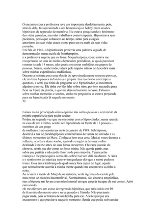 O encontro com a professora teve um importante desdobramento, pois,
através dela, fui apresentada a um homem cujo o hobby eram sessões
hipnóticas de regressão de memória. Ele estava pesquisando o fenômeno
das vidas passadas, mas não trabalhava como terapeuta. Hipnotizava seus
pacientes, pedia que voltassem no tempo, tanto para estágios
anteriores de suas vidas atuais como para um ou mais de suas vidas
passadas.
Em fins de 1987, o hipnotizador proferria uma palestra seguida de
demonstração numa escola de Northampton,
e a professora sugeriu que eu fosse. Naquela época, como estava me
recuperando de uma de minhas depressões periódicas, as quais pareciam
retornar a cada 18 meses, não queria encontrar multidões ou grupos de
pessoas. Porém, acabei indo, talvez pelo ímpeto íntimo de descobrir mais
sobre minhas experiências mediúnicas.
Durante a palestra para uma platéia de aproximadamente sessenta pessoas,
ele realizou hipnoses individuais e grupais. Foi reservado um tempo a
questões, e senti que tinha de perguntar se o hipnotizador já encontrara
alguém como eu. Ele tinha ouvido falar sobre mim, por isso me pediu para
ficar na frente da platéia, o que me deixou bastante nervosa. Falamos
sobre minhas memórias e sonhos, então me perguntou se estava preparada
para ser hipnotizada lá naquele momento.
52
Estava muito preocupada com a opinião das outras pessoas e com medo da
própria experiência para poder aceitar.
Porém, na segunda vez que me encontrei com o hipnotizador, numa reunião
na casa de um vizinho, aceitei ser hipnotizada na frente de 12 pessoas -
membros de um grupo
de mulheres. Isso aconteceu em 6 de janeiro de 1988. Sob hipnose,
descrevi a rua de paralelepípedos com barracas de venda de um lado e os
últimos momentos de Mary. Conhecia bem essa cena. Muitas vezes durante a
infância, acordara desse sonho, sentindo a angústia de uma mulher
destinada à morte antes de seus filhos crescerem. Chorava quando ela
chorava, sentia sua dor como se fosse minha. Não queria partir, mas
sabia que partiria e não podia fazer nada para impedir. Temia pelas
crianças e me preocupava como elas sobreviveriam dali em diante. A raiva
e o sentimento de injustiça superavam qualquer dor que a morte pudesse
trazer. Essa era a lembrança da qual nunca fora capaz de fugir, aquela
que normalmente acorria à minha mente quando me encontrava sozinha à
noite.
Ao reviver a morte de Mary dessa maneira, senti lágrimas descendo pelo
meu rosto de maneira incontrolável. Normalmente, não chorava em público,
mas a hipnose me levara a um nível mental em que parecia incapaz de me conter. Após
essa sessão,
ele me ofereceu um curso de regressão hipnótica, que teria início em 10
de fevereiro do mesmo ano e seria gravado e filmado. Não precisaria
pagar nada, pois se tratava de um hobby para ele. Aceitei porque era
exatamente o que precisava naquele momento. Sentia que podia substanciar
 