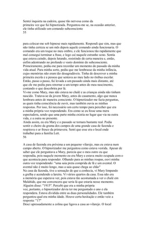 Sentei inquieta na cadeira, quase tão nervosa como da
primeira vez que fui hipnotizada. Perguntou-me se, na ocasião anterior,
ele tinha utilizado um comando subconsciente
55
para colocar-me sob hipnose mais rapidamente. Respondi que sim, mas que
não tinha certeza se um mês depois aquele comando ainda funcionaria. O
comando era um toque no meu ombro, e ele funcionou tão rapidamente que
mal consegui terminar a frase, e logo caí naquele estranho sono. Sentia
que estava caindo, depois lutando, resistindo de certa maneira e, então,
enfim adentrando no profundo e vasto domínio do subconsciente.
Primeiramente, pediu-me para recordar um momento do passado da minha
vida atual. Para minha sorte, pediu que me lembrasse da minha infância,
cujas memórias não eram tão desagradáveis. Tinha de descrever a minha
primeira escola e a pessoa que sentava ao meu lado no ônibus escolar.
Então, passo a passo, fui levada a um passado ainda mais distante, até
que ele me pediu para retornar a um tempo antes do meu nascimento,
contando o que descobrira por lá.
Vi-me como Mary, mas não estava no chalé e as crianças ainda não tinham
nascido. Tratava-se da jovem Mary, antes do casamento, algo que nunca
lembrara antes de maneira consciente. O hipnotizador me fazia perguntas,
as quais tinha consciência de ouvir, mas também ouvia as minhas
respostas. Por isso, foi necessário um certo tempo para perceber que era
a minha própria voz respondendo. Era como se eu fosse uma mera
espectadora, sendo que uma parte minha existia no lugar que via na outra
vida, e a outra no presente.
Ainda assim, eu era Mary e o passado se tornara bastante real. Podia
sentir o cheiro da grama dos campos de uma grande casa de fazenda e
respirava o ar fresco da primavera. Senti que esse era o local onde
trabalhei para a família Lett.
56
A casa de fazenda era próxima a um pequeno vilarejo, mas eu estava num
campo aberto. O hipnotizador me perguntou como estava vestida. Apesar de
saber que ele perguntava a Mary, parecia que o meu outro eu que
respondia, pois naquele momento eu era Mary e estava muito ocupada com o
que acontecia para responder. Olhando para as minhas roupas, ouvi minha
outra voz respondendo: "uma saia preta comprida de lã e um avental. O
avental não é muito longo, mas a saia quase chega ao chão"
Na casa da fazenda, tive a sensação de que a conhecia, vi Mary limpando
a grelha e acendendo a lareira. Vi vários quartos da casa. Essa não era
a memória que esperava ver, pois estava tão acostumada a ver o chalé em
Malahide, que me convencera que seria lá que estaria nesse momento.
Alguém disse: "1915". Percebi que era a minha própria
voz, portanto, o hipnotizador devia ter me perguntado o ano e ela
respondera. Estava dividida entre as duas personalidades. Ele também
perguntou qual era minha idade. Houve certa hesitação e então veio a
resposta: "17"
Desci apressadamente a colina que ligava a casa ao vilarejo. O local
 