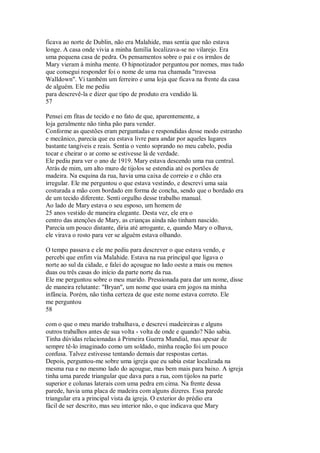 ficava ao norte de Dublin, não era Malahide, mas sentia que não estava
longe. A casa onde vivia a minha família localizava-se no vilarejo. Era
uma pequena casa de pedra. Os pensamentos sobre o pai e os irmãos de
Mary vieram à minha mente. O hipnotizador perguntou por nomes, mas tudo
que consegui responder foi o nome de uma rua chamada "travessa
Walldown". Vi também um ferreiro e uma loja que ficava na frente da casa
de alguém. Ele me pediu
para descrevê-la e dizer que tipo de produto era vendido lá.
57
Pensei em fitas de tecido e no fato de que, aparentemente, a
loja geralmente não tinha pão para vender.
Conforme as questões eram perguntadas e respondidas desse modo estranho
e mecânico, parecia que eu estava livre para andar por aqueles lugares
bastante tangíveis e reais. Sentia o vento soprando no meu cabelo, podia
tocar e cheirar o ar como se estivesse lá de verdade.
Ele pediu para ver o ano de 1919. Mary estava descendo uma rua central.
Atrás de mim, um alto muro de tijolos se estendia até os portões de
madeira. Na esquina da rua, havia uma caixa de correio e o chão era
irregular. Ele me perguntou o que estava vestindo, e descrevi uma saia
costurada a mão com bordado em forma de concha, sendo que o bordado era
de um tecido diferente. Senti orgulho desse trabalho manual.
Ao lado de Mary estava o seu esposo, um homem de
25 anos vestido de maneira elegante. Desta vez, ele era o
centro das atenções de Mary, as crianças ainda não tinham nascido.
Parecia um pouco distante, diria até arrogante, e, quando Mary o olhava,
ele virava o rosto para ver se alguém estava olhando.
O tempo passava e ele me pediu para descrever o que estava vendo, e
percebi que enfim via Malahide. Estava na rua principal que ligava o
norte ao sul da cidade, e falei do açougue no lado oeste a mais ou menos
duas ou três casas do início da parte norte da rua.
Ele me perguntou sobre o meu marido. Pressionada para dar um nome, disse
de maneira relutante: "Bryan", um nome que usara em jogos na minha
infância. Porém, não tinha certeza de que este nome estava correto. Ele
me perguntou
58
com o que o meu marido trabalhava, e descrevi madeireiras e alguns
outros trabalhos antes de sua volta - volta de onde e quando? Não sabia.
Tinha dúvidas relacionadas à Primeira Guerra Mundial, mas apesar de
sempre tê-lo imaginado como um soldado, minha reação foi um pouco
confusa. Talvez estivesse tentando demais dar respostas certas.
Depois, perguntou-me sobre uma igreja que eu sabia estar localizada na
mesma rua e no mesmo lado do açougue, mas bem mais para baixo. A igreja
tinha uma parede triangular que dava para a rua, com tijolos na parte
superior e colunas laterais com uma pedra em cima. Na frente dessa
parede, havia uma placa de madeira com alguns dizeres. Essa parede
triangular era a principal vista da igreja. O exterior do prédio era
fácil de ser descrito, mas seu interior não, o que indicava que Mary
 
