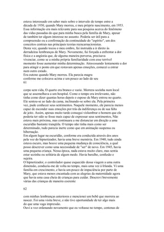 estava interessado em saber mais sobre o intervalo de tempo entre a
década de 1930, quando Mary morreu, e meu próprio nascimento, em 1953.
Essa informação era mais relevante para sua pesquisa acerca do fenômeno
das vidas passadas do que para minha busca pela família de Mary, apesar
de também ter algum interesse no assunto. Poderia ser útil para a
compreensão ou a confirmação da continuidade do "espírito", um dos
conceitos centrais nas principais teorias reencarnacionistas.
Desta vez, quando tocou o meu ombro, fui instruída a ir direto às
derradeiras lembranças de Mary. Novamente, fui forçada a enfrentar a dor
física e a angústia que, de alguma maneira perversa, precisava
vivenciar, como se a minha própria familiaridade com esse terrível
momento fosse aumentar minha determinação. Atravessando lentamente a dor
para atingir o ponto em que restavam apenas emoções, comecei a entrar
num outro estado.
Era outono quando Mary morreu. Ela parecia magra
conforme me colocava acima e um pouco ao lado de seu
61
corpo sem vida, O quarto era branco e vazio. Morrera sozinha num local
que se assemelhava a um hospital. Como o tempo era irrelevante, não
tinha como dizer quantas horas depois o esposo de Mary entrou no quarto.
Ele sentou-se ao lado da cama, inclinando-se sobre ela. Pela primeira
vez, pude conhecer seus sentimentos. Naquele momento, ele parecia menos
capaz de esconder suas emoções por trás da indiferença ou de sua falta
de jeito. Assim, apenas muito tarde consegui vislumbrar o homem que ele
poderia ter sido se fosse mais capaz de expressar seus sentimentos, Não
estava mais próxima, mas continuara a me distanciar em direção a uma
escuridão bastante tranqüila. O tempo não tinha mais como ser
determinado, tudo parecia inerte como que em animação suspensa ou
hibernação.
Em algum lugar na escuridão, conforme era conduzida através dos anos
pela voz do hipnotizador, havia uma breve memória. Em 1940, tudo ainda
estava escuro, mas houve uma pequena mudança de consciência, a qual
posso descrever como uma necessidade de "ser" de novo. Em 1945, havia
uma pequena criança. Nessa época, nada estava muito claro, mas sentia
estar sozinha ou solitária de algum modo. Havia barulho, confusão e
sujeira.
O hipnotizador, o controlador quase esquecido dessa viagem a uma outra
dimensão, conduziu-me de volta no tempo, mais uma vez à Irlanda. Vi uma
família em crescimento, e havia um pouco de impaciência por parte de
Mary, que estava menos encantada com as alegrias da maternidade agora
que havia uma casa cheia de crianças para cuidar. Descrevi brevemente
várias das crianças de maneira coerente
62
com minhas lembranças anteriores e mencionei um bebê que morrera ao
nascer. Foi uma visita breve, e não tive oportunidade de ter algo mais
do que uma vaga impressão.
Ouvi a voz ordenando novamente que eu voltasse no tempo, centenas de
 