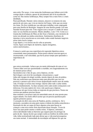 anos atrás. Por acaso, vi-me numa das lembranças que tinham convivido
comigo desde a infância, apesar de inicialmente não tê-la reconhecido
como tal. Das muitas lembranças, Mary sempre fora a mais forte e a mais
detalhada.
Parei petrificada. Durante vários minutos, descrevi os temores de uma
garota de sete anos, que vivia no interior da França. Acho que seu nome
era Anna. Ela fora vendida por sua mãe para trabalhar como empregada
para uma família de Boulogne. Imagens de uma família grande e de uma
fazenda ficaram para trás. Uma viagem com o seu pai e o medo de nunca
mais ver sua família novamente. Muitos detalhes, o ano 1716. Como se o
trauma das lembranças de Mary já não fosse o bastante, esse momento de
terror era deixado na minha consciência. Sentimentos familiares de
injustiça e raiva mesclavam-se com medo, todos sendo bastante tangíveis
nesse outro local e tempo.
Logo depois, a voz trouxe-me de volta ao presente.
Assim, fiquei com fiapos de memória, alguns instigantes,
outros aterrorizantes...
Comecei a sentir que essa experiência de regressão hipnótica estava
consumindo meus pensamentos. Portas pouco abertas estavam agora se
escancarando, a tal velocidade, que havia pouco tempo para apreender a
importância do
63
que estava ocorrendo. Achava que era muita informação de uma só vez.
Tentava lidar com isso questionando a exatidão, ora exageradamente ora
de maneira pouco eficaz.
Incomodava-me o fato de que, com a hipnose, era tão
fácil chegar a um nível de recordação e de pormenor, o qual
tinha sido incapaz de atingir sozinha, mesmo depois de anos de prática.
Não me conformava que demorara tanto para descobrir que isso era
possível, e pensava que talvez tivesse desperdiçado muitos anos de minha
vida. O tempo se tornou meu inimigo. Queria saber tudo e achar minha
família imediatamente. As duas semanas entre cada sessão começaram a ser
dolorosas. Era uma espécie de vício e não queria que a hipnose
terminasse até que tivesse todas as respostas de que precisava. Nunca me
ocorreu que pudesse precisar dessas
duas semanas e um pouco mais de maturidade antes de estar pronta para
seguir adiante. Era muito difícil aceitar que era preciso paciência para
aqueles primeiros passos.
A sensação de abrir uma caixa de Pandora, porém, continuava. Até o
momento, escondera em uma parte menos evidente da minha consciência a
frustração de não ser capaz de fazer alguma coisa para buscar as
crianças e uma raiva muito forte decorrente dessa situação. Tivera de
fazer isso para poder manter a minha rotina. A hipnose, entretanto,
estava derrubando todas as barreiras que erguera para me proteger de
parte da dor. Apesar da dor que sempre sentia ao lembrar da minha outra
vida, tinha racionalizado tudo para deixar que a vida atual prosseguisse
seu rumo normal. A intensidade da recordação sob hipnose fez que me
 