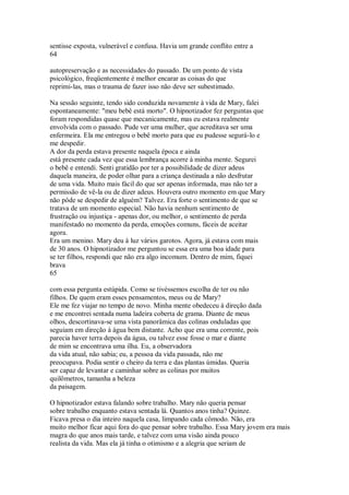 sentisse exposta, vulnerável e confusa. Havia um grande conflito entre a
64
autopreservação e as necessidades do passado. De um ponto de vista
psicológico, freqüentemente é melhor encarar as coisas do que
reprimi-las, mas o trauma de fazer isso não deve ser subestimado.
Na sessão seguinte, tendo sido conduzida novamente à vida de Mary, falei
espontaneamente: "meu bebê está morto". O hipnotizador fez perguntas que
foram respondidas quase que mecanicamente, mas eu estava realmente
envolvida com o passado. Pude ver uma mulher, que acreditava ser uma
enfermeira. Ela me entregou o bebê morto para que eu pudesse segurá-lo e
me despedir.
A dor da perda estava presente naquela época e ainda
está presente cada vez que essa lembrança acorre à minha mente. Segurei
o bebê e entendi. Senti gratidão por ter a possibilidade de dizer adeus
daquela maneira, de poder olhar para a criança destinada a não desfrutar
de uma vida. Muito mais fácil do que ser apenas informada, mas não ter a
permissão de vê-la ou de dizer adeus. Houvera outro momento em que Mary
não pôde se despedir de alguém? Talvez. Era forte o sentimento de que se
tratava de um momento especial. Não havia nenhum sentimento de
frustração ou injustiça - apenas dor, ou melhor, o sentimento de perda
manifestado no momento da perda, emoções comuns, fáceis de aceitar
agora.
Era um menino. Mary deu à luz vários garotos. Agora, já estava com mais
de 30 anos. O hipnotizador me perguntou se essa era uma boa idade para
se ter filhos, respondi que não era algo incomum. Dentro de mim, fiquei
brava
65
com essa pergunta estúpida. Como se tivéssemos escolha de ter ou não
filhos. De quem eram esses pensamentos, meus ou de Mary?
Ele me fez viajar no tempo de novo. Minha mente obedeceu à direção dada
e me encontrei sentada numa ladeira coberta de grama. Diante de meus
olhos, descortinava-se uma vista panorâmica das colinas onduladas que
seguiam em direção à água bem distante. Acho que era uma corrente, pois
parecia haver terra depois da água, ou talvez esse fosse o mar e diante
de mim se encontrava uma ilha. Eu, a observadora
da vida atual, não sabia; eu, a pessoa da vida passada, não me
preocupava. Podia sentir o cheiro da terra e das plantas úmidas. Queria
ser capaz de levantar e caminhar sobre as colinas por muitos
quilômetros, tamanha a beleza
da paisagem.
O hipnotizador estava falando sobre trabalho. Mary não queria pensar
sobre trabalho enquanto estava sentada lá. Quantos anos tinha? Quinze.
Ficava presa o dia inteiro naquela casa, limpando cada cômodo. Não, era
muito melhor ficar aqui fora do que pensar sobre trabalho. Essa Mary jovem era mais
magra do que anos mais tarde, e talvez com uma visão ainda pouco
realista da vida. Mas ela já tinha o otimismo e a alegria que seriam de
 