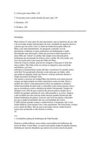 6. A busca por meus filhos .125
7. O encontro com a minha família da outra vida .139
8. Reuniões .159
9. Posfácio .189
Introdução
Mary morreu 21 anos antes do meu nascimento, mas as memórias de sua vida
e de seu tempo sempre fizeram parte de mim, moldando de maneira decisiva
a pessoa que me tornei. Este é o relato da minha busca pelos filhos de
Mary e por auto-entendimento. Ao pesquisar o passado, tive de
desenterrar e enfrentar os meus sentimentos de inadequação e medo,
descobrindo suas motivações. Sabia que precisava tentar encontrar os
meus filhos de "ontem" ou minha vida sempre seria ofuscada pelas
lembranças de um passado de tristeza, raiva e perda. De certo modo, este
livro foi escrito para e por causa dos filhos de Mary.
Antes de a busca começar, precisei ter coragem e força para ir atrás dos
meus sonhos. Não tinha como ter certeza se chegaria a uma conclusão
satisfatória e, por isso,
enfrentava constantemente muitas dúvidas e incertezas, O caminho nunca
seria fácil. Fui guiada pela obsessão a uma meta que, no fundo, sabia
que podia ser atingida, desde que fizesse o esforço suficiente durante o
tempo necessário na direção certa.
Até mesmo o processo de compartilhar essa história com outras pessoas
ocupou um lugar próprio na minha experiência como um todo. Ouvir a
opinião dos outros e meu pensamento crítico me ajudaram a satisfazer
minha necessidade de aprovação e a descobrir como outras pessoas viam o
que eu considerava como a memória da minha vida passada. Sempre me
intriguei com o fato de que a maioria das pessoas parece incapaz de se
lembrar de qualquer episódio de suas vidas passadas e, às vezes, chegava
a não acreditar que elas estavam sendo sinceras quando diziam que não
tinham lembranças do gênero. Escrever esse livro me ajudou a descobrir
por que a minha normalidade não era a normalidade dos outros.
É difícil definir quando começa a minha história. Certamente, não é com
minha infância e nem mesmo com o meu nascimento. De certa forma, começa
com a morte de Mary. Mas de uma coisa tenho certeza: minha história
nunca teria acontecido se não fossem os sonhos...
10
***
1. Um Quebra-cabeça de lembranças da Vida Passada.
Durante a minha infância, meus sonhos eram repletos de lembranças da
morte de Mary. Como Mary, eu estava num quarto amplo de paredes brancas,
banhado por uma luz abundante que entrava no recinto através da janela
 