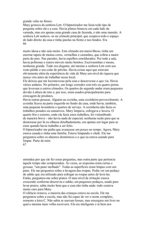 grande valia no futuro.
Mary gostava da senhora Lett. O hipnotizador me fazia todo tipo de
pergunta sobre ela e a casa. Havia pilares brancos em cada lado da
varanda, mas era apenas uma grande casa de fazenda, e não uma mansão. A
senhora Lett sentava -se no cômodo principal, que ocupava todo o espaço
do lado direito da casa e tinha janelas na frente e nos fundos. Era
66
muito idosa e não saía muito. Este cômodo era maravilhoso, tinha um
enorme tapete de muitas cores, vermelhas e castanhas, que cobria a maior
parte do piso. Nas paredes, havia espelhos emoldurados. Por toda a sala,
havia poltronas e outros móveis muito bonitos. Escrivaninhas e mesas,
nenhuma grande. Tudo era elegante, até mesmo a senhora Lett com seu
rosto pálido e seu colar de pérolas. Havia coisas aqui que estavam
obviamente além da experiência de vida de Mary um nível de riqueza que
nunca vira antes de trabalhar nesse local.
Ele deixou que me locomovesse pela casa e descrevesse o que via. Havia
vários andares. No primeiro, um longo corredor com três ou quatro portas
que levavam a outros cômodos. Os quartos do segundo andar eram pequenos
devido à altura do teto e, por isso, eram usados principalmente para
estocagem de produtos.
Havia outras pessoas. Alguém na cozinha, uma cozinheira provavelmente. A
cozinha ficava na parte esquerda no fundo da casa, onde havia, também,
uma pequena lavanderia e quartos de serviço. A cozinheira não fazia os
trabalhos pesados ou cansativos. Mary limpava, esfregava e lavava. O
quarto frio e externo, onde ela fazia estes trabalhos, foi vislumbrado
de maneira breve - não havia nada de especial, nenhuma razão para que se
demorasse por lá ou olhasse detalhadamente, era apenas um lugar para se
estar quando havia trabalho a ser feito.
O hipnotizador me pediu que avançasse um pouco no tempo. Agora, Mary
estava casada e tinha uma família. Estava limpando o chalé. Ele me
perguntou sobre os afazeres domésticos e o que eu estava usando para
limpar. Parte de mim
67
entendeu por que ele fez essas perguntas, mas outra parte que pertencia
àquele tempo não compreendeu. Às vezes, as respostas eram curtas e
grossas: "um pano molhado". Todas as superfícies eram limpas com um
pano. Ele me perguntou sobre a lavagem das roupas. Podia ver um pedaço
de sabão que era utilizado para esfregar as roupas antes de lavá-las.
Então, perguntou-me sobre pratos. O meu nível de irritação estava
crescendo conforme descrevia o sabão, em pequenos pedaços, usado para
lavar pratos, sabia muito bem que a casa não tinha nada: tudo custava
muito caro para Mary.
O silêncio reinava, a maioria das crianças estava na escola. Ele me
perguntou sobre a escola, mas não fui capaz de ver o nome completo,
somente a letra C. Não sabia se usavam lousas, mas enxergara um livro no
qual a menina mais velha escrevera. Ela era inteligente e ia bem nos
 