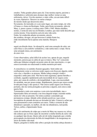 estudos. Tinha grandes planos para ela. Uma menina esperta, paciente e
trabalhadora o suficiente para alcançar algo melhor: tornar-se uma
enfermeira, talvez. Um dos meninos, o mais velho, era um tanto difícil
às vezes, hiperativo. Descrevi as outras crianças
do mesmo modo que descrevera antes.
Novamente, fui instruída a ir a um outro lugar, um outro tempo, de volta
à França e a Anna em Boulogne. Então, para frente novamente, além de
Mary, e, passo a passo, à criança entre 1940 e 1945. Muitos detalhes,
nomes, o nome de uma rua em Hendon, Londres, que mais tarde descobri que
existia mesmo. Uma memória curta de uma vida curta.
Então, fui conduzida adiante novamente, através
das sombras, devagar, até que houvesse à minha frente luz,
onde inicialmente havia apenas uma mancha. Desejava
68
seguir em direção desta. Ao alcançá-la, senti uma sensação de calor, um
calor físico e um conforto verdadeiros, e não sentia mais o corpo. Havia
uma sensação única, um sentimento
de estar viva.
Como observadora, achei difícil de aceitar isso, apesar de que, naquele
momento, parecia que eu sabia do que se tratava. Meu "eu" consciente
sabia que tínhamos atingido um ponto antes de meu nascimento, e o que
estava ocorrendo era relacionado à minha memória pré-natal.
A consciência e os sentidos ficaram aguçados. Senti então um
confinamento como se estivesse sendo segura com força por alguém, então
veio a luz, o barulho e as pessoas. Minha cabeça emergiu virada à
esquerda e então para cima. Não havia mais segurança, apenas barulho e
confusão, seguidos rapidamente pela necessidade de ser segura como
antes, por causa do conforto e da tranqüilidade. Logo, essa necessidade
foi atendida, mas por pouco tempo. Rapidamente, parecia que estava sendo
levada para longe e não queria ir. Não estava sendo segura com firmeza,
portanto, não me sentia protegida ou próxima a alguém, nem estava onde
queria ficar.
Testemunhei a tudo com surpresa e com certa incredulidade, mas o
hipnotizador falou novamente e me tirou daquele tempo, trazendo minha
mente de volta ao presente. Ele tentou acalmar a ansiedade que
permaneceu comigo, falando sobre atitudes positivas e que coisas
incompletas do passado deviam ser deixadas de lado. Comecei a achar que
seus pensamentos eram contrários aos meus. Tinha o costume de não
abandonar o passado, ou melhor, ele não me abandonava, nem podia.
Talvez, enfim, o hipnotizador ficara
69
ciente do sentimento de culpa que a morte de Mary me causava ou, talvez,
não achasse que eu fosse capaz de encontrar a minha família da outra vida
ou qualquer tipo de paz. Quem sabe até ele tenha imaginado que a minha
preocupação era decorrente da falta de tranqüilidade e da insegurança no
início da minha vida atual.
Depois, perguntei à minha mãe sobre a posição da minha cabeça durante o
 
