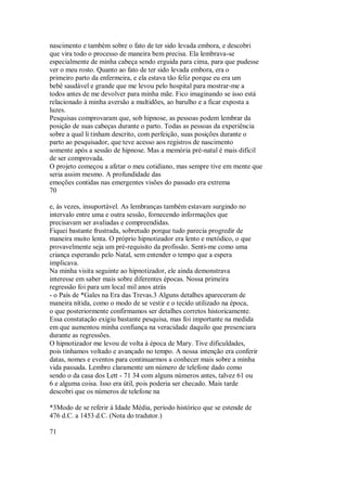 nascimento e também sobre o fato de ter sido levada embora, e descobri
que vira todo o processo de maneira bem precisa. Ela lembrava-se
especialmente de minha cabeça sendo erguida para cima, para que pudesse
ver o meu rosto. Quanto ao fato de ter sido levada embora, era o
primeiro parto da enfermeira, e ela estava tão feliz porque eu era um
bebê saudável e grande que me levou pelo hospital para mostrar-me a
todos antes de me devolver para minha mãe. Fico imaginando se isso está
relacionado à minha aversão a multidões, ao barulho e a ficar exposta a
luzes.
Pesquisas comprovaram que, sob hipnose, as pessoas podem lembrar da
posição de suas cabeças durante o parto. Todas as pessoas da experiência
sobre a qual li tinham descrito, com perfeição, suas posições durante o
parto ao pesquisador, que teve acesso aos registros de nascimento
somente após a sessão de hipnose. Mas a memória pré-natal é mais difícil
de ser comprovada.
O projeto começou a afetar o meu cotidiano, mas sempre tive em mente que
seria assim mesmo. A profundidade das
emoções contidas nas emergentes visões do passado era extrema
70
e, às vezes, insuportável. As lembranças também estavam surgindo no
intervalo entre uma e outra sessão, fornecendo informações que
precisavam ser avaliadas e compreendidas.
Fiquei bastante frustrada, sobretudo porque tudo parecia progredir de
maneira muito lenta. O próprio hipnotizador era lento e metódico, o que
provavelmente seja um pré-requisito da profissão. Senti-me como uma
criança esperando pelo Natal, sem entender o tempo que a espera
implicava.
Na minha visita seguinte ao hipnotizador, ele ainda demonstrava
interesse em saber mais sobre diferentes épocas. Nossa primeira
regressão foi para um local mil anos atrás
- o País de *Gales na Era das Trevas.3 Alguns detalhes apareceram de
maneira nítida, como o modo de se vestir e o tecido utilizado na época,
o que posteriormente confirmamos ser detalhes corretos historicamente.
Essa constatação exigiu bastante pesquisa, mas foi importante na medida
em que aumentou minha confiança na veracidade daquilo que presenciara
durante as regressões.
O hipnotizador me levou de volta à época de Mary. Tive dificuldades,
pois tínhamos voltado e avançado no tempo. A nossa intenção era conferir
datas, nomes e eventos para continuarmos a conhecer mais sobre a minha
vida passada. Lembro claramente um número de telefone dado como
sendo o da casa dos Lett - 71 34 com alguns números antes, talvez 61 ou
6 e alguma coisa. Isso era útil, pois poderia ser checado. Mais tarde
descobri que os números de telefone na
*3Modo de se referir à Idade Média, período histórico que se estende de
476 d.C. a 1453 d.C. (Nota do tradutor.)
71
 