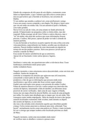 Irlanda são compostos de três pares de seis dígitos, exatamente como
falara ao hipnotizador, e que o número que dera estava correto para a
área na qual achava que a fazenda se localizava, nas cercanias de
Dublin.
Vi um médico que atendia a senhora Lett, como profissional e amigo.
Usava um casaco escuro comprido e um chapéu. Ele dirigia o único carro
que vira até então em minha vida. Era um automóvel preto e brilhante,
com rodas grandes.
Havia livros na sala de visita, em uma estante no fundo próxima da
parede. O hipnotizador me perguntou sobre os títulos deles, mas não
respondi. Podia enxergar um de Léon Tolstoi e outros clássicos, mas o
"eu" da minha vida atual não aceitava que essas informações fossem
precisas. Confusa, falei pouco, apesar de poder ver todo o cômodo de
maneira perfeita.
A casa da fazenda se localizava na parte superior de uma colina com uma
vista panorâmica, especialmente nos fundos, acredito que em direção ao
sudoeste. Parecia lembrar também de estar interessada em alguém no
terraço de um dos prédios externos. Seria essa pessoa o jovem que se
tornaria o marido de Mary?
Essa sessão foi menos satisfatória do que as anteriores.
Apesar de ser fascinante visitar outras épocas e lugares,
72
familiares e outros não, me questionavam sobre a relevância disso. Essas
lembranças contribuíam muito pouco para
minha verdadeira busca.
Naquele momento, o meu entusiasmo estava descontrolado, como um trem sem
condutor. Sentia-me incapaz de
controlar os rompantes de emoções que agitavam meu inf consciente,
consumindo a maior parte de meu tempo. Não
ponderava o fato de que as informações que possuía ainda eram
insuficientes e que talvez ainda não fosse correto seguir adiante.
Ganhei uma motivação extra graças a um presente do senhor Coulter.
Falara de maneira obsessiva com ele e outros amigos nos intervalos das
sessões de hipnose, lamentando a falta de detalhes em diferentes áreas
possíveis de serem verificados. Após uma de suas viagens à Irlanda,
trouxe-me um mapa oficial da área de Dublin, om escala de uma polegada
por milha. Era muito mais detalhado que os mapas que vira até então. Não
conseguia conter minha empolgação. Além da estação de trem e das igrejas
estarem localizadas exatamente onde revelara, tanto durante ou depois
das sessões de hipnose, os con tornos
das ruas e das estradas eram claramente aqueles que desenhara quando
criança. Certos nomes pareciam se destacar para mim, sobretudo "Gay
brook", normalmente escrito como uma palavra só. Porém, o mais excitante
foi ver o córrego que sempre soubera estar localizado próximo ao chalé
de Mary.
Naquele momento, sentia uma necessidade ainda maior
de verificar mais os detalhes e comecei a pensar como
 