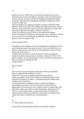73
poderia fazer isso. Decidi entrar em contato com alguém que tivesse o
sobrenome que revelara sob hipnose, pensando, talvez de maneira pouco
sensata, que este era mais exato do que imaginara. Qualquer precaução
natural de minha parte fora afetada pela ansiedade causada pela espera
de mais de trinta anos,
antes que pudesse fazer alguma coisa para encontrar a família de Mary
Embora soubesse que alguns dos detalhes das lembranças fossem corretos,
sabia que seria muito pouco provável encontrar alguém desse modo. Mas
precisava de algo para me apegar, encontrar uma prova.
Então, fui à biblioteca local e retirei a lista telefônica de Dublin.
Anotei os números de telefone de várias pessoas com o sobrenome "O'Neil"
que viviam até uma certa distância de Malahide. Escolhi uma dessas
pessoas e escrevi a seguinte carta:
Prezado Senhor O'Neil,
Desculpe-me pelo transtorno, mas estou tentando obter informações sobre
uma família que morou bem perto do senhor. Talvez tal família tivesse o
mesmo sobrenome que a do senhor, por isso pergunto se pode ter havido
algum tipo de parentesco.
A família pela qual procuro morou no primeiro chalé à esquerda da
estrada marcada no mapa em anexo, durante as décadas de 1920 e 1930.
Havia ao menos seis ou mais crianças e a mãe, cujo nome acredito que era
Mary. Ela faleceu na década de 1930.
Atenciosamente,
Jenny Cockell
74
Junto à carta, enviei uma cópia do mapa das estradas que desenhara,
desta vez identificando Malahide, Swords e
Gaybrook. Fiz com que a pergunta parecesse meramente de
cunho genealógico, já que seria insensato de minha parte esperar uma
resposta caso dissesse a verdade. A maioria das pessoas acharia muito
estranho e não colaboraria.
A carta representou a explosão de todas as minhas frustrações e
necessidades emocionais. Tentara ser paciente e esperar até que o
hipnotizador estivesse pronto, mas a resposta estava em algum lugar. Não
podia mais conter essa minha vontade desesperada e apaixonada. Essa
carta foi o meu primeiro passo concreto para aceitar o fenômeno de
maneira natural, diminuindo ainda mais a repressão das lembranças da
minha outra vida, ao trazê-las para o primeiro plano.
76
***
4. A necessidade de uma prova
Nessa época, meu principal pensamento era encontrar os filhos e
 
