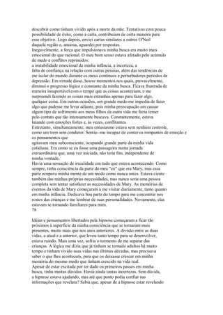 descobrir como tinham vivido após a morte da mãe. Tentativas com pouca
possibilidade de êxito, como a carta, contribuíam de certa maneira para
esse objetivo. Logo depois, enviei cartas similares a outros O'Neil
daquela região e, ansiosa, aguardei por respostas.
Inegavelmente, a força que impulsionava minha busca era muito mais
emocional do que racional. O meu bom senso estava afetado pelo acúmulo
de medo e conflitos reprimidos:
a instabilidade emocional da minha infância, a incerteza, a
falta de confiança na relação com outras pessoas, além das tendências de
me isolar do mundo durante os meus contínuos e perturbadores períodos de
depressão. Em virtude disso, houve momentos nos quais, provavelmente,
diminuí o progresso lógico e constante da minha busca. Ficava frustrada de
maneira insuportável com o tempo que as coisas aconteciam, e me
surpreendi fazendo as coisas mais estranhas apenas para fazer algo,
qualquer coisa. Em outras ocasiões, um grande medo me impedia de fazer
algo que pudesse me levar adiante, pois minha preocupação em causar
algum tipo de sofrimento aos meus filhos da outra vida me fazia temer
pelo contato que tão intensamente buscava. Constantemente, estava
lutando com emoções fortes e, às vezes, conflitantes.
Entretanto, simultaneamente, meu entusiasmo estava sem nenhum controle,
como um trem sem condutor. Sentia--me incapaz de conter os rompantes de emoção e
os pensamentos que
agitavam meu subconsciente, ocupando grande parte da minha vida
cotidiana. Era como se eu fosse uma passageira numa jornada
extraordinária que, uma vez iniciada, não teria fim, independente de
minha vontade.
Havia uma sensação de irrealidade em tudo que estava acontecendo. Como
sempre, tinha consciência da parte do meu "eu" que era Mary, mas essa
parte ocupava minha mente de um modo como nunca antes. Estava ciente
também das minhas próprias necessidades, mas nunca seria uma pessoa
completa sem tentar satisfazer as necessidades de Mary. As memórias de
eventos da vída de Mary começaram a me visitar diariamente, tanto quanto
em minha infância. Dedicava boa parte do tempo para me concentrar nos
rostos das crianças e me lembrar de suas personalidades. Novamente, elas
estavam se tornando familiares para mim.
78
Idéias e pensamentos libertados pela hipnose começaram a ficar tão
próximos à superfície da minha consciência que se tornaram mais
presentes, muito mais que nos anos anteriores. A divisão entre as duas
vidas, a atual e a anterior, que levou tanto tempo para se desenvolver,
estava ruindo. Mais uma vez, sofria o tormento de me separar das
crianças. A lógica me dizia que já tinham se tornado adultos há muito
tempo e tinham vivido suas vidas nas últimas décadas, mas precisava
saber o que lhes acontecera, para que os deixasse crescer em minha
memória do mesmo modo que tinham crescido na vida real.
Apesar de estar excitada por ter dado os primeiros passos em minha
busca, tinha muitas dúvidas. Havia ainda tantas incertezas. Sem dúvida,
a hipnose estava ajudando, mas até que ponto podia confiar nas
informações que revelara? Sabia que, apesar de a hipnose estar revelando
 