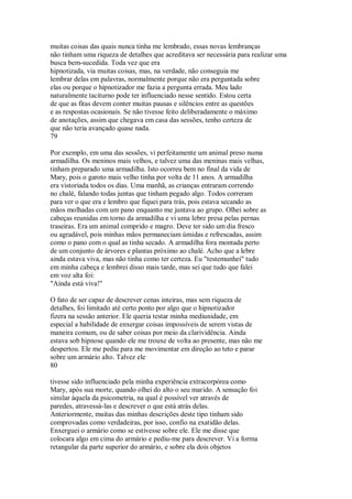 muitas coisas das quais nunca tinha me lembrado, essas novas lembranças
não tinham uma riqueza de detalhes que acreditava ser necessária para realizar uma
busca bem-sucedida. Toda vez que era
hipnotizada, via muitas coisas, mas, na verdade, não conseguia me
lembrar delas em palavras, normalmente porque não era perguntada sobre
elas ou porque o hipnotizador me fazia a pergunta errada. Meu lado
naturalmente taciturno pode ter influenciado nesse sentido. Estou certa
de que as fitas devem conter muitas pausas e silêncios entre as questões
e as respostas ocasionais. Se não tivesse feito deliberadamente o máximo
de anotações, assim que chegava em casa das sessões, tenho certeza de
que não teria avançado quase nada.
79
Por exemplo, em uma das sessões, vi perfeitamente um animal preso numa
armadilha. Os meninos mais velhos, e talvez uma das meninas mais velhas,
tinham preparado uma armadilha. Isto ocorreu bem no final da vida de
Mary, pois o garoto mais velho tinha por volta de 11 anos. A armadilha
era vistoriada todos os dias. Uma manhã, as crianças entraram correndo
no chalé, falando todas juntas que tinham pegado algo. Todos correram
para ver o que era e lembro que fiquei para trás, pois estava secando as
mãos molhadas com um pano enquanto me juntava ao grupo. Olhei sobre as
cabeças reunidas em torno da armadilha e vi uma lebre presa pelas pernas
traseiras. Era um animal comprido e magro. Deve ter sido um dia fresco
ou agradável, pois minhas mãos permaneciam úmidas e refrescadas, assim
como o pano com o qual as tinha secado. A armadilha fora montada perto
de um conjunto de árvores e plantas próximo ao chalé. Acho que a lebre
ainda estava viva, mas não tinha como ter certeza. Eu "testemunhei" tudo
em minha cabeça e lembrei disso mais tarde, mas sei que tudo que falei
em voz alta foi:
"Ainda está viva!"
O fato de ser capaz de descrever cenas inteiras, mas sem riqueza de
detalhes, foi limitado até certo ponto por algo que o hipnotizador
fizera na sessão anterior. Ele queria testar minha mediunidade, em
especial a habilidade de enxergar coisas impossíveis de serem vistas de
maneira comum, ou de saber coisas por meio da clarividência. Ainda
estava sob hipnose quando ele me trouxe de volta ao presente, mas não me
despertou. Ele me pediu para me movimentar em direção ao teto e parar
sobre um armário alto. Talvez ele
80
tivesse sido influenciado pela minha experiência extracorpórea como
Mary, após sua morte, quando olhei do alto o seu marido. A sensação foi
similar àquela da psicometria, na qual é possível ver através de
paredes, atravessá-las e descrever o que está atrás delas.
Anteriormente, muitas das minhas descrições deste tipo tinham sido
comprovadas como verdadeiras, por isso, confio na exatidão delas.
Enxerguei o armário como se estivesse sobre ele. Ele me disse que
colocara algo em cima do armário e pediu-me para descrever. Vi a forma
retangular da parte superior do armário, e sobre ela dois objetos
 