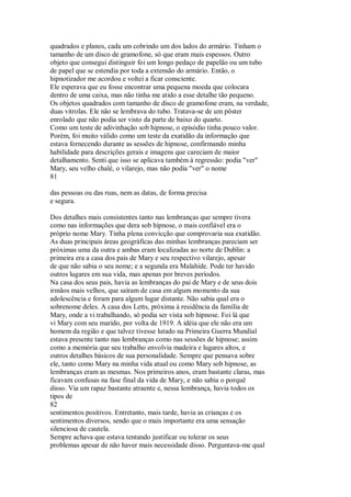 quadrados e planos, cada um cobrindo um dos lados do armário. Tinham o
tamanho de um disco de gramofone, só que eram mais espessos. Outro
objeto que consegui distinguir foi um longo pedaço de papelão ou um tubo
de papel que se estendia por toda a extensão do armário. Então, o
hipnotizador me acordou e voltei a ficar consciente.
Ele esperava que eu fosse encontrar uma pequena moeda que colocara
dentro de uma caixa, mas não tinha me atido a esse detalhe tão pequeno.
Os objetos quadrados com tamanho de disco de gramofone eram, na verdade,
duas vitrolas. Ele não se lembrava do tubo. Tratava-se de um pôster
enrolado que não podia ser visto da parte de baixo do quarto.
Como um teste de adivinhação sob hipnose, o episódio tinha pouco valor.
Porém, foi muito válido como um teste da exatidão da informação que
estava fornecendo durante as sessões de hipnose, confirmando minha
habilidade para descrições gerais e imagens que careciam de maior
detalhamento. Senti que isso se aplicava também à regressão: podia "ver"
Mary, seu velho chalé, o vilarejo, mas não podia "ver" o nome
81
das pessoas ou das ruas, nem as datas, de forma precisa
e segura.
Dos detalhes mais consistentes tanto nas lembranças que sempre tivera
como nas informações que dera sob hipnose, o mais confiável era o
próprio nome Mary. Tinha plena convicção que comprovaria sua exatidão.
As duas principais áreas geográficas das minhas lembranças pareciam ser
próximas uma da outra e ambas eram localizadas ao norte de Dublin: a
primeira era a casa dos pais de Mary e seu respectivo vilarejo, apesar
de que não sabia o seu nome; e a segunda era Malahide. Pode ter havido
outros lugares em sua vida, mas apenas por breves períodos.
Na casa dos seus pais, havia as lembranças do pai de Mary e de seus dois
irmãos mais velhos, que saíram de casa em algum momento da sua
adolescência e foram para algum lugar distante. Não sabia qual era o
sobrenome deles. A casa dos Letts, próxima à residência da família de
Mary, onde a vi trabalhando, só podia ser vista sob hipnose. Foi lá que
vi Mary com seu marido, por volta de 1919. A idéia que ele não era um
homem da região e que talvez tivesse lutado na Primeira Guerra Mundial
estava presente tanto nas lembranças como nas sessões de hipnose; assim
como a memória que seu trabalho envolvia madeira e lugares altos, e
outros detalhes básicos de sua personalidade. Sempre que pensava sobre
ele, tanto como Mary na minha vida atual ou como Mary sob hipnose, as
lembranças eram as mesmas. Nos primeiros anos, eram bastante claras, mas
ficavam confusas na fase final da vida de Mary, e não sabia o porquê
disso. Via um rapaz bastante atraente e, nessa lembrança, havia todos os
tipos de
82
sentimentos positivos. Entretanto, mais tarde, havia as crianças e os
sentimentos diversos, sendo que o mais importante era uma sensação
silenciosa de cautela.
Sempre achava que estava tentando justificar ou tolerar os seus
problemas apesar de não haver mais necessidade disso. Perguntava-me qual
 