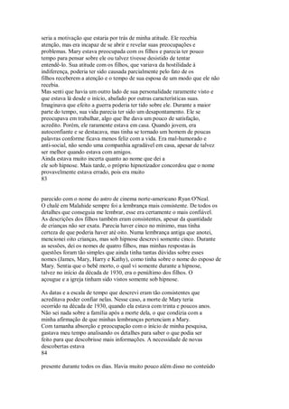 seria a motivação que estaria por trás de minha atitude. Ele recebia
atenção, mas era incapaz de se abrir e revelar suas preocupações e
problemas. Mary estava preocupada com os filhos e parecia ter pouco
tempo para pensar sobre ele ou talvez tivesse desistido de tentar
entendê-lo. Sua atitude com os filhos, que variava da hostilidade à
indiferença, poderia ter sido causada parcialmente pelo fato de os
filhos receberem a atenção e o tempo de sua esposa de um modo que ele não
recebia.
Mas senti que havia um outro lado de sua personalidade raramente visto e
que estava lá desde o início, abafado por outras características suas.
Imaginava que efeito a guerra poderia ter tido sobre ele. Durante a maior
parte do tempo, sua vida parecia ter sido um desapontamento. Ele se
preocupava em trabalhar, algo que lhe dava um pouco de satisfação,
acredito. Porém, ele raramente estava em casa. Quando jovem, era
autoconfiante e se destacava, mas tinha se tornado um homem de poucas
palavras conforme ficava menos feliz com a vida. Era mal-humorado e
anti-social, não sendo uma companhia agradável em casa, apesar de talvez
ser melhor quando estava com amigos.
Ainda estava muito incerta quanto ao nome que dei a
ele sob hipnose. Mais tarde, o próprio hipnotizador concordou que o nome
provavelmente estava errado, pois era muito
83
parecido com o nome do astro de cinema norte-americano Ryan O'Neal.
O chalé em Malahide sempre foi a lembrança mais consistente. De todos os
detalhes que conseguia me lembrar, esse era certamente o mais confiável.
As descrições dos filhos também eram consistentes, apesar da quantidade
de crianças não ser exata. Parecia haver cinco no mínimo, mas tinha
certeza de que poderia haver até oito. Numa lembrança antiga que anotei,
mencionei oito crianças, mas sob hipnose descrevi somente cinco. Durante
as sessões, dei os nomes de quatro filhos, mas minhas respostas às
questões foram tão simples que ainda tinha tantas dúvidas sobre esses
nomes (James, Mary, Harry e Kathy), como tinha sobre o nome do esposo de
Mary. Sentia que o bebê morto, o qual vi somente durante a hipnose,
talvez no início da década de 1930, era o penúltimo dos filhos. O
açougue e a igreja tinham sido vistos somente sob hipnose.
As datas e a escala de tempo que descrevi eram tão consistentes que
acreditava poder confiar nelas. Nesse caso, a morte de Mary teria
ocorrido na década de 1930, quando ela estava com trinta e poucos anos.
Não sei nada sobre a família após a morte dela, o que condizia com a
minha afirmação de que minhas lembranças pertenciam a Mary.
Com tamanha absorção e preocupação com o início de minha pesquisa,
gastava meu tempo analisando os detalhes para saber o que podia ser
feito para que descobrisse mais informações. A necessidade de novas
descobertas estava
84
presente durante todos os dias. Havia muito pouco além disso no conteúdo
 