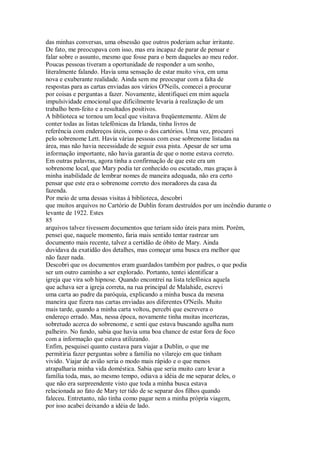 das minhas conversas, uma obsessão que outros poderiam achar irritante.
De fato, me preocupava com isso, mas era incapaz de parar de pensar e
falar sobre o assunto, mesmo que fosse para o bem daqueles ao meu redor.
Poucas pessoas tiveram a oportunidade de responder a um sonho,
literalmente falando. Havia uma sensação de estar muito viva, em uma
nova e exuberante realidade. Ainda sem me preocupar com a falta de
respostas para as cartas enviadas aos vários O'Neils, comecei a procurar
por coisas e perguntas a fazer. Novamente, identifiquei em mim aquela
impulsividade emocional que dificilmente levaria à realização de um
trabalho bem-feito e a resultados positivos.
A biblioteca se tornou um local que visitava freqüentemente. Além de
conter todas as listas telefônicas da Irlanda, tinha livros de
referência com endereços úteis, como o dos cartórios. Uma vez, procurei
pelo sobrenome Lett. Havia várias pessoas com esse sobrenome listadas na
área, mas não havia necessidade de seguir essa pista. Apesar de ser uma
informação importante, não havia garantia de que o nome estava correto.
Em outras palavras, agora tinha a confirmação de que este era um
sobrenome local, que Mary podia ter conhecido ou escutado, mas graças à
minha inabilidade de lembrar nomes de maneira adequada, não era certo
pensar que este era o sobrenome correto dos moradores da casa da
fazenda.
Por meio de uma dessas visitas à biblioteca, descobri
que muitos arquivos no Cartório de Dublin foram destruídos por um incêndio durante o
levante de 1922. Estes
85
arquivos talvez tivessem documentos que teriam sido úteis para mim. Porém,
pensei que, naquele momento, faria mais sentido tentar rastrear um
documento mais recente, talvez a certidão de óbito de Mary. Ainda
duvidava da exatidão dos detalhes, mas começar uma busca era melhor que
não fazer nada.
Descobri que os documentos eram guardados também por padres, o que podia
ser um outro caminho a ser explorado. Portanto, tentei identificar a
igreja que vira sob hipnose. Quando encontrei na lista telefônica aquela
que achava ser a igreja correta, na rua principal de Malahide, escrevi
uma carta ao padre da paróquia, explicando a minha busca da mesma
maneira que fizera nas cartas enviadas aos diferentes O'Neils. Muito
mais tarde, quando a minha carta voltou, percebi que escrevera o
endereço errado. Mas, nessa época, novamente tinha muitas incertezas,
sobretudo acerca do sobrenome, e senti que estava buscando agulha num
palheiro. No fundo, sabia que havia uma boa chance de estar fora de foco
com a informação que estava utilizando.
Enfim, pesquisei quanto custava para viajar a Dublin, o que me
permitiria fazer perguntas sobre a família no vilarejo em que tinham
vivido. Viajar de avião seria o modo mais rápido e o que menos
atrapalharia minha vida doméstica. Sabia que seria muito caro levar a
família toda, mas, ao mesmo tempo, odiava a idéia de me separar deles, o
que não era surpreendente visto que toda a minha busca estava
relacionada ao fato de Mary ter tido de se separar dos filhos quando
faleceu. Entretanto, não tinha como pagar nem a minha própria viagem,
por isso acabei deixando a idéia de lado.
 