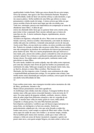 quadriculada à minha frente. Sabia que estava doente há um certo tempo,
talvez há semanas, mas agora a dor física diminuíra bastante. Respirava
com dificuldade, tendo de fazer um enorme esforço a cada momento, o que
me causava pânico. Sofria também de uma febre que afetava os meus
pensamentos e minha noção de tempo. A única certeza que tinha era que
estava sozinha à beira da morte num lugar que não era minha casa.
Tudo isso, entretanto, parecia sem importância em comparação ao temor de
abandonar meus filhos. A idéia de que
estava me afastando deles fazia que eu quisesse lutar com a morte certa,
para tentar evitar a separação final, mesmo sabendo que se tratava de
uma luta em vão. A morte realmente chegou, repetidamente, através
daqueles sonhos.
Acordava em lágrimas, soluçando de raiva. Mas como era uma criança
tímida e nervosa, chorava sozinha e discretamente, com medo de chamar a
minha mãe para me confortar, e temendo uma punição severa de meu pai.
Assim como Mary, em sua morte nos sonhos, eu estava sozinha com minha
dor. Poderia ter contado à minha mãe um pouco sobre Mary e meus sonhos,
mas não conseguiria me desfazer do sentimento de tristeza que permanecia
preso dentro de mim. Não era a morte propriamente dita que motivava o
meu medo, pois, através dos sonhos, passei a entendê-la como um processo
normal e natural. Era a tristeza e a perda provocadas pela morte que me
faziam chorar. Era ainda muito cedo para partir, realmente muito cedo
para deixar os meus filhos.
De certo modo, também me sentia culpada, mas não sabia como expressar,
pois uma das emoções mais fortes da qual me lembro era justamente esse
sentimento de culpa. Sabia que escapara de uma situação muito ruim, mas,
ao fazê-lo, deixara os meus filhos sozinhos. Não buscara essa
libertação, ela fora imposta a mim. Contudo, esses sentimentos de culpa
e responsabilidade permaneciam comigo. Eu era apenas uma criança, mas
minha mente estava dominada por emoções confusas, com as quais até mesmo
um adulto teria dificuldade de lidar.
12
Esses sonhos eram ruins, mas conseguia recordar outros momentos da vida
de Mary, geralmente, durante o dia.
Muitos desses pensamentos eram mais agradáveis.
As lembranças mais nítidas eram das crianças. Conseguia lembrar de um
menino mais velho que estava crescendo bastante e teria em torno de 13
anos. Era uma espécie de pequeno soldado, confiante, sincero e direto,
além de saber julgar bem diferentes situações e não ter vergonha de ser
gentil. A menina mais velha era muito quieta às vezes; tinha cabelo
comprido e a franja grossa. Era uma filha bastante paciente,
bem-disposta e prestativa. Lembrava que ela buscava água num poço ou
numa fonte, era inteligente e ia bem nos estudos. Sentia-me
particularmente culpada por ela, visto que seria forçada a cuidar dos
irmãos mais novos, como sempre se espera de filhas mais velhas. Ela não
seria capaz de cuidar da casa e dos irmãos e, ao mesmo tempo, estudar.
Havia também pelo menos dois meninos, sendo que o mais velho era
enérgico e tinha um senso de humor incansável, enquanto o garoto um
pouco mais novo, com quem sempre brigava, era mais calmo e talvez um
 