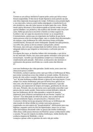 86
Tornara-se um esforço intolerável esperar pelas cartas que talvez nunca
fossem respondidas. O fato de ter ficado hiperativa neste período me deu
uma falsa impressão da passagem do tempo. Enfrentava uma jornada dupla
e, nos intervalos, tentava conter minha empolgação e transformá-la em
atos produtivos, mas não tinha sucesso na maior parte das vezes. Minha
mente queria descansar e ficar despreocupada ao mesmo tempo em que
queria trabalhar e ser produtiva, mas acabava não fazendo uma coisa nem
outra. Sabia que precisava encontrar a família ou tentar esquecê-la.
Lembrar e não ser capaz de encontrá-los tornar--se-ia insuportável.
Constantemente, parecia que era importante me lembrar de que havia
outras pessoas como eu em algum lugar, mas os estudos bem documentados
de crianças, cujas lembranças de vidas anteriores foram verificadas
cientificamente, fizeram-me sentir inadequada. Quando lera pela primeira
vez sobre elas, pensei se devia contatar o pesquisador, doutor
Stevenson, mas senti que a incapacidade de lembrar nomes de maneira
adequada indicava que ninguém se interessaria o suficiente para me
auxiliar.
Em alguns dos casos, as famílias tinham sido encontradas, o que devia
ter me motivado. Porém, tais casos eram apenas utilizados como prova de
reencarnação. Acredito que não podemos comprovar a reencarnação
simplesmente pelo passado. Além disso, as discussões não incluíam os
sentimentos das pessoas envolvidas ou o modo como elas lidavam
87
com suas lembranças das vidas passadas. Sendo assim, esses casos me
ofereceram pouco conforto.
Novamente, comecei a pensar como e por que tinha as lembranças de Mary,
para tentar racionalizar como elas tinham se tornado minhas. Há diversos
pontos de vista sobre o assunto. Alguns acreditam que elas podem ser um
"eco" de uma lembrança colhida durante a época de meu nascimento. Como
sempre tive muitas lembranças, para que tal teoria fosse aplicável ao
meu caso, elas deviam ter surgido de maneira seqüencial, o que não
aconteceu, pois apareciam de tempos em tempos, geralmente de oito em
oito anos. Portanto, não era uma teoria com a qual podia concordar e que
parecia não ter muito sentido. Outra teoria corrente defende a idéia de
que tais lembranças são de vidas passadas e surgem de maneira
seqüencial, pois refletem a permanência de um mesmo "espírito" ou
"pessoa". Essa idéia pode ser difícil de aceitar, mas se observada de
maneira totalmente lógica, sem preconceitos, é bastante crível.
A terceira e última teoria que pesquisei afirma que as lembranças são
uma reunião de idéias obtidas no contato com outras pessoas e
organizadas em uma espécie de "pseudomemória". Infelizmente para essa
hipótese, enquanto estava no divã do hipnotizador, nunca tive ao meu
redor historiadores discutindo sobre as épocas das minhas lembranças.
Além disso, tenho pouco interesse em História e pouco conhecimento sobre
o assunto. No que diz respeito às minhas lembranças, minha família não
conhecia ninguém de Malahide, e ela só
começou a pensar sobre os parentes da outra vida por minha
 