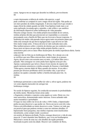 causa. Apegava-me ao mapa que desenhei na infância, provavelmente
88
a mais interessante evidência de minha vida anterior, a qual
pude confirmar ao compará-lo com o mapa oficial da região. Não podia ser
um mero produto da minha imaginação. É deveras improvável que estudei o
mapa oficial da cidade quando era bebê. Essa hipótese tende mais a ser
uma explicação inventada após o episódio, e não reflete o uso analítico
da informação disponível sobre lembranças de vidas passadas.
Discutia comigo mesmo. Era minha própria necessidade de ter certeza,
minhas próprias dúvidas que precisavam ser respondidas e a crescente
preocupação com a família de Mary que me levavam a buscar respostas. A
lembrança da minha vida passada estava agora tanto em primeiro plano que
tinha uma sensação de que havia negligenciado o que deveria ter sido
feito muito tempo atrás. A busca deveria ter sido realizada mais cedo.
Mas tambem pensava sobre o mistério do destino que me conduzira a essa
busca justo na época em que tinha minha própria família e que os
sentimentos para com os meus filhos faziam parte da minha experiência diária. Sentia
uma enorme
culpa por não ter feito jus às lembranças de Mary. Se o desejo era o de
se certificar que seus filhos estavam bem, muito tempo já se passara.
Agora, devem estar com sessenta anos ou mais, e já sabem lidar com o
passado. Não conseguia ver como podia fazer alguma coisa por eles.
Apenas o pensamento que talvez a busca tivera mesmo de esperar até
aquele momento amenizava a minha sensação de fracasso e inutilidade.
Tinha agora a mesma idade de Mary quando ela morreu. Já era mãe e
passara por diversos problemas sérios em minha vida, o que talvez
pudesse me ajudar a entender melhor a família deixada para trás. As
minhas
89
lembranças pertenciam a uma mulher de valor e, talvez agora, pudesse me
ver como alguém merecedor de carregar tais
lembranças comigo.
Na sessão de hipnose seguinte, fui conduzida novamente às profundidades
da minha mente. Memórias foram arran cadas
e fragmentos retirados e expostos como papéis ao vento. Desta vez, tive
mais autocrítica, demonstrando maior interesse. Estava achando tudo
muito traumático e perturbador.
O toque no meu ombro me levou de volta a 1850. Então, o hipnotizador
pediu-me para descrever o que podia ver. Havia um navio com três velas.
Falava com dificuldade ao tentar descrever a cena. Tentava ver tudo que
era possível para que pudesse retratar a cena nos mínimos detalhes. O
hipnotizador fazia perguntas, mas minhas respostas eram insuficientes
inicialmente, como sempre tende a acontecer
em sessões de hipnose profunda. Porém, consegui descrever a vida de uma
moça de 15 anos chamada Jane Matthews, que vivia em Southampton.
Mencionei o nome de uma rua e dei detalhes da região portuária
localizada na parte oeste da cidade. Descrevi um vendedor de flores,
 