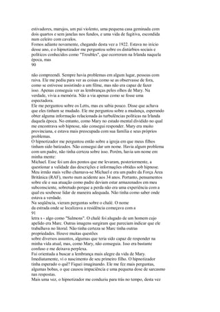 estivadores, marujos, um pai violento, uma pequena casa geminada com
dois quartos e sem janelas nos fundos, e uma vida de fugitiva, escondida
num celeiro com cavalos.
Fomos adiante novamente, chegando desta vez a 1922. Estava no início
desse ano, e o hipnotizador me perguntou sobre os distúrbios sociais e
políticos conhecidos como "Troubles", que ocorreram na Irlanda naquela
época, mas
90
não compreendi. Sempre havia problemas em algum lugar, pessoas com
raiva. Ele me pediu para ver as coisas como se as observasse de fora,
como se estivesse assistindo a um filme, mas não era capaz de fazer
isso. Apenas conseguia ver as lembranças pelos olhos de Mary. Na
verdade, vivia a memória. Não a via apenas como se fosse uma
espectadora.
Ele me perguntou sobre os Letts, mas eu sabia pouco. Disse que achava
que eles tinham se mudado. Ele me perguntou sobre a mudança, esperando
obter alguma informação relacionada às turbulências políticas na Irlanda
daquela época. No entanto, como Mary no estado mental dividido no qual
me encontrava sob hipnose, não consegui responder. Mary era muito
provinciana, e estava mais preocupada com sua família e seus próprios
problemas.
O hipnotizador me perguntou então sobre a igreja em que meus filhos
tinham sido batizados. Não consegui dar um nome. Havia algum problema
com um padre, não tinha certeza sobre isso. Porém, havia um nome em
minha mente:
Michael. Esse foi um dos pontos que me levaram, posteriormente, a
questionar a validade das descrições e informações obtidas sob hipnose.
Meu irmão mais velho chamava-se Michael e era um padre da Força Área
Britânica (RAF), morto num acidente aos 34 anos. Portanto, pensamentos
sobre ele e sua atuação como padre deviam estar armazenados em meu
subconsciente, sobretudo porque a perda não era uma experiência com a
qual eu soubesse lidar de maneira adequada. Não tinha como saber onde
estava a verdade.
Na seqüência, vieram perguntas sobre o chalé. O nome
da estrada onde se localizava a residência começava com a
91
letra s - algo como "Salmons". O chalé foi alugado de um homem cujo
apelido era Marc. Outras imagens surgiram que pareciam indicar que ele
trabalhava no litoral. Não tinha certeza se Marc tinha outras
propriedades. Houve muitas questões
sobre diversos assuntos, algumas que teria sido capaz de responder na
minha vida atual, mas, como Mary, não conseguia. Isso era bastante
confuso e me deixava perplexa.
Fui orientada a buscar a lembrança mais alegre da vida de Mary.
Imediatamente, vi o nascimento de seu primeiro filho. O hipnotizador
tinha esperado o quê? Fiquei imaginando. Ele me fez mais perguntas,
algumas bobas, o que causou impaciência e uma pequena dose de sarcasmo
nas respostas.
Mais uma vez, o hipnotizador me conduziu para trás no tempo, desta vez
 