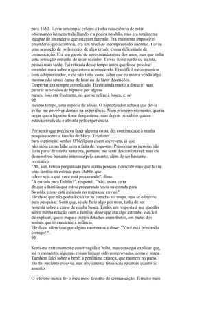 para 1650. Havia um amplo celeiro e tinha consciência de estar
observando homens trabalhando e a poeira no chão, mas era totalmente
incapaz de entender o que estavam fazendo. Era realmente impossível
entender o que acontecia, era um nível de incompreensão anormal. Havia
uma sensação de isolamento, de algo errado e uma dificuldade de
comunicação. Era um garoto de aproximadamente dez anos, mas que tinha
uma sensação estranha de estar sozinho. Talvez fosse surdo ou autista,
pensei mais tarde. Fui retirada desse tempo antes que fosse possível
entender mais sobre o que estava acontecendo. Era difícil me comunicar
com o hipnotizador, e ele não tinha como saber que eu estava vendo algo
mesmo não sendo capaz de falar ou de fazer descrições.
Despertar era sempre complicado. Havia ainda muito a discutir, mas
pararia as sessões de hipnose por alguns
meses. Isso era frustrante, no que se refere à busca, e, ao
92
mesmo tempo, uma espécie de alívio. O hipnotizador achava que devia
evitar me envolver demais na experiência. Num primeiro momento, queria
negar que a hipnose fosse desgastante, mas depois percebi o quanto
estava envolvida e afetada pela experiência.
Por sentir que precisava fazer alguma coisa, dei continuidade à minha
pesquisa sobre a família de Mary. Telefonei
para o primeiro senhor O'Neil para quem escrevera, já que
não sabia como lidar com a falta de respostas. Pressionar as pessoas não
fazia parte de minha natureza, portanto me senti desconfortável, mas ele
demonstrou bastante interesse pelo assunto, além de ser bastante
prestativo.
"Ah, sim, temos perguntado para outras pessoas e descobrimos que havia
uma família na estrada para Dublin que
talvez seja a que você está procurando", disse.
"A estrada para Dublin?", respondi. "Não, estou certa
de que a família que estou procurando vivia na estrada para
Swords, como está indicado no mapa que enviei."
Ele disse que não podia localizar as estradas no mapa, mas se ofereceu
para pesquisar. Senti que, se ele faria algo por mim, tinha de ser
honesta sobre a causa de minha busca. Então, em resposta à sua questão
sobre minha relação com a família, disse que era algo estranho e difícil
de explicar, que o mapa e outros detalhes eram frutos, em parte, dos
sonhos que tivera desde a infância.
Ele ficou silencioso por alguns momentos e disse: "Você está brincando
comigo! ".
93
Senti-me extremamente constrangida e boba, mas consegui explicar que,
até o momento, algumas coisas tinham sido comprovadas, como o mapa.
Também falei sobre o bebê, a penúltima criança, que morrera no parto.
Ele foi paciente e ouviu, mas obviamente tinha suas reservas quanto ao
assunto.
O telefone nunca foi o meu meio favorito de comunicação. É muito mais
 