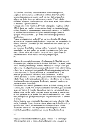 fácil analisar situações e respostas frente a frente com as pessoas,
adaptando explicações de acordo com o contexto. Escrevera cartas
justamente porque sabia que, no papel, era mais fácil ser cautelosa
sobre o que dizia. Agora, ao telefone com o senhor O'Neil, não fui
cuidadosa o bastante e tinha começado a falar sobre Mary, esquecendo que
se tratava de algo extraordinário.
Comecei a me sentir paranóica. Devia ter antecipado a reação do senhor
O'Neil, já que não recebera nenhuma resposta para as outras cartas que
enviara. Imaginava todas as pessoas para as quais escrevera em Malahide
se reunindo e decidindo que tudo parecia tão bizarro para merecer
qualquer tipo de resposta. O que podia ameaçar uma pesquisa mais
aprofundada.
Porém, um dia depois, o senhor O'Neil me ligou de volta. Ele olhara
novamente no mapa desenhado à mão e o comparara a um mapa oficial das
ruas de Malahide. Descobrira que meu mapa estava mais correto que ele
imaginara, visto
que tinha sido desenhado a partir de sonhos. Novamente, ele se ofereceu
para ajudar e me senti melhor por ter sido honesta com ele. Saber que,
após a dúvida inicial, ele percebera que podia haver algum fundo de
verdade na minha busca me deu confiança para prosseguir.
94
Sabendo da existência de um mapa oficial das ruas de Malahide, escrevi
diretamente para o Departamento de Turismo da Irlanda. Em pouco tempo,
estava olhando para um mapa bastante detalhado do vilarejo, e tudo que
sabia sobre o local ganhou um destaque ainda maior. Como anteriormente,
a ferrovia e as igrejas estavam marcadas. Na verdade, a rua com a igreja
e o açougue que vira durante a hipnose se chamava Church. A rua
principal que se estendia do leste ao oeste chamava-se The Mall.
Depois, passava a se chamar Dublin, que continuava ao sul em direção à
cidade. O cais na foz estava claramente visível e Gaybrook, um nome que
significava algo para mim, apesar de não saber o porquê, localizava-se
justamente onde fora o chalé.
O melhor de tudo era que agora tinha o nome da estrada de Mary, não era
Salmons, mas Swords. Um nome bastante óbvio na verdade, pois a estrada
levava ao vilarejo de Swords. De qualquer maneira, era um grande passo
adiante, o que me deu muita esperança porque, apesar de se tratar apenas
de uma aproximação, no sentido de o nome começar também com s, era o
mais perto possível que alguém consegue chegar quando tenta se lembrar
de nomes.
Agora, via como toda a minha abordagem para encontrar a família podia
mudar de direção. Em vez de me apoiar no sobrenome da família, sobre o
qual não tinha certeza, seria muito melhor começar de novo e tentar
encontrar a família que vivia no primeiro chalé à esquerda na estrada
Swords. Se, quando os encontrasse, a história de sua família fosse
95
parecida com as minhas lembranças, podia verificar se as lembranças
deles coincidiam com as minhas. Era fundamental estar certa, pois as
 