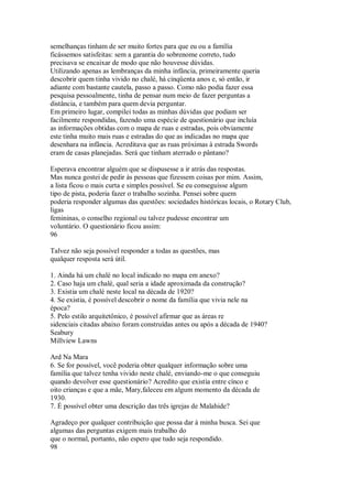semelhanças tinham de ser muito fortes para que eu ou a família
ficássemos satisfeitas: sem a garantia do sobrenome correto, tudo
precisava se encaixar de modo que não houvesse dúvidas.
Utilizando apenas as lembranças da minha infância, primeiramente queria
descobrir quem tinha vivido no chalé, há cinqüenta anos e, só então, ir
adiante com bastante cautela, passo a passo. Como não podia fazer essa
pesquisa pessoalmente, tinha de pensar num meio de fazer perguntas a
distância, e também para quem devia perguntar.
Em primeiro lugar, compilei todas as minhas dúvidas que podiam ser
facilmente respondidas, fazendo uma espécie de questionário que incluía
as informações obtidas com o mapa de ruas e estradas, pois obviamente
este tinha muito mais ruas e estradas do que as indicadas no mapa que
desenhara na infância. Acreditava que as ruas próximas à estrada Swords
eram de casas planejadas. Será que tinham aterrado o pântano?
Esperava encontrar alguém que se dispusesse a ir atrás das respostas.
Mas nunca gostei de pedir às pessoas que fizessem coisas por mim. Assim,
a lista ficou o mais curta e simples possível. Se eu conseguisse algum
tipo de pista, poderia fazer o trabalho sozinha. Pensei sobre quem
poderia responder algumas das questões: sociedades históricas locais, o Rotary Club,
ligas
femininas, o conselho regional ou talvez pudesse encontrar um
voluntário. O questionário ficou assim:
96
Talvez não seja possível responder a todas as questões, mas
qualquer resposta será útil.
1. Ainda há um chalé no local indicado no mapa em anexo?
2. Caso haja um chalé, qual seria a idade aproximada da construção?
3. Existia um chalé neste local na década de 1920?
4. Se existia, é possível descobrir o nome da família que vivia nele na
época?
5. Pelo estilo arquitetônico, é possível afirmar que as áreas re
sidenciais citadas abaixo foram construídas antes ou após a década de 1940?
Seabury
Millview Lawns
Ard Na Mara
6. Se for possível, você poderia obter qualquer informação sobre uma
família que talvez tenha vivido neste chalé, enviando-me o que conseguiu
quando devolver esse questionário? Acredito que existia entre cínco e
oito crianças e que a mãe, Mary,faleceu em algum momento da década de
1930.
7. É possível obter uma descrição das três igrejas de Malahide?
Agradeço por qualquer contribuição que possa dar à minha busca. Sei que
algumas das perguntas exigem mais trabalho do
que o normal, portanto, não espero que tudo seja respondido.
98
 