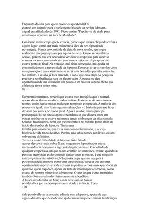 Enquanto decidia para quem enviar os questionáriOS
escrevi um anúncio para o suplemento irlandês da revista Mensan,,
a qual era afiliada desde 1988. Ficou assim: "Precisa-se de ajuda para
uma busca incomum na área de Malahide".
Conforme minha empolgação crescia, parecia que estava chegando enfim a
algum lugar, tornei-me mais resistente à idéia de ser hipnotizada
novamente. Com a proximidade da data da nova sessão, sentia que
realmente não queria passar por aquilo de novo. Como seria a última
sessão, percebi que era necessário verificar as respostas para saber se
eram as mesmas, mas ainda sim continuava reticente. A pesquisa não
estava perto do final. Na verdade, mal tinha começado, mas podia ter
continuidade sem a necessidade da hipnose. Comecei a ver as sessões como
uma provação e questionava-me se seria uma boa idéia persistir com elas.
No entanto, a sessão já fora marcada, e sabia que essa etapa da pesquisa
precisava ser finalizada para ter algum valor. A pausa me dera
oportunidade de me distanciar um pouco e ser realista sobre o efeito que
a hipnose tivera sobre mim.
99
Surpreendentemente, percebi que estava mais tranqüila que o normal,
apesar dessa última sessão ter sido confusa. Tratava-se de rever datas e
nomes, assim havia muitas mudanças temporais e espaciais. A maioria dos
nomes era igual, mas havia algumas alterações - o bastante para me fazer
duvidar dos nomes de modo geral. Após a sessão, minha principal
preocupação foi se estava apenas recordando o que dissera antes em
outras sessões ou se estava realmente tendo lembranças da vida passada.
Quando tudo acabou, senti que me encontrava no mesmo ponto antes do
início das sessões de hipnose. Tinha uma
família para encontrar, que vivia num local determinado, e de cuja
história de vida tinha detalhes. Porém, não sabia nomes confiáveis ou um
sobrenome definitivo.
Talvez a maior dificuldade da hipnose foi o fato de
querer descobrir mais sobre Mary, enquanto o hipnotizador estava
interessado em pesquisar a regressão hipnótica em si. O resultado de
qualquer empreitada em que há um conflito de interesses, mesmo quando as
pessoas envolvidas estão tentando ajudar umas as outras, é que ninguém
sai completamente satisfeito. Não posso negar que me apeguei à
possibilidade da hipnose como uma desesperada: parecia que era uma
oportunidade imperdível e de extrema importância. Foi uma experiência da
qual não quero esquecer, apesar da falta de informações concretas, como
o caso do sempre misterioso sobrenome. O fato de que outras memórias
também foram analisadas foi interessante e benéfico.
A busca pela família de Mary ainda precisava se basear
nos detalhes que me acompanhavam desde a infância. Teria
100
sido possível levar a pesquisa adiante sem a hipnose, apesar de que
alguns detalhes que descobri me ajudaram a enriquecer minhas lembranças
 