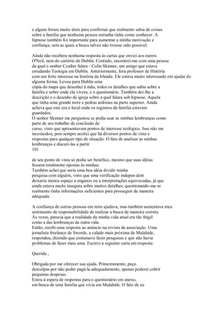 e alguns foram muito úteis para confirmar que realmente sabia de coisas
sobre a família que nenhuma pessoa estranha tinha como conhecer. A
hipnose também foi importante para aumentar a minha motivação e
confiança, sem as quais a busca talvez não tivesse sido possível.
Ainda não recebera nenhuma resposta às cartas que enviei aos outros
O'Neil, nem do cartório de Dublin. Contudo, encontrei-me com uma pessoa
da qual o senhor Coulter falara - Colin Skinner, um amigo que estava
estudando Teologia em Dublin. Anteriormente, fora professor de História
com um forte interesse na história da Irlanda. Ele estava muito interessado em ajudar de
alguma forma. Levou para Dublin uma
cópia do mapa que desenhei à mão, todos os detalhes que sabia sobre a
família e sobre onde ela vivera, e o questionário. Também dei-lhe a
descrição e o desenho da igreja sobre a qual falara sob hipnose. Aquela
que tinha uma grande torre e pedras ardósias na parte superior. Ainda
achava que este era o local onde os registros da família estavam
guardados.
O senhor Skinner me perguntou se podia usar as minhas lembranças como
parte de seu trabalho de conclusão de
curso, visto que apresentavam pontos de interesse teológico. Isso não me
incomodou, pois sempre aceitei que há diversos pontos de vista e
respostas para qualquer tipo de situação. O fato de analisar as minhas
lembranças e discuti-las a partir
101
de seu ponto de vista só podia ser benéfico, mesmo que suas idéias
fossem totalmente opostas às minhas.
Também achei que seria uma boa idéia dividir minha
pesquisa com alguém, visto que uma verificação indepen dent
deixaria menos espaço a enganos ou a interpretações equivocadas, já que
ainda estava muito insegura sobre muitos detalhes; questionando-me se
realmente tinha informações suficientes para prosseguir de maneira
adequada.
A confiança de outras pessoas em mim ajudava, mas também aumentava meu
sentimento de responsabilidade de realizar a busca de maneira correta.
Às vezes, parecia que a realidade da minha vida atual era tão frágil
como a das lembranças da outra vida.
Então, recebi uma resposta ao anúncio na revista da associação. Uma
jornalista freelance de Swords, a cidade mais próxima de Malahide,
respondeu, dizendo que costumava fazer pesquisas e que não havia
problemas de fazer mais uma. Escrevi a seguinte carta em resposta:
Querida ,
Obrigada por me oferecer sua ajuda. Primeiramente, peço
desculpas por não poder pagá-la adequadamente, apenas poderei cobrir
pequenas despesas.
Estou à espera de respostas para o questionário em anexo,
em busca de uma família que vivia em Malahide. O fato de eu
 