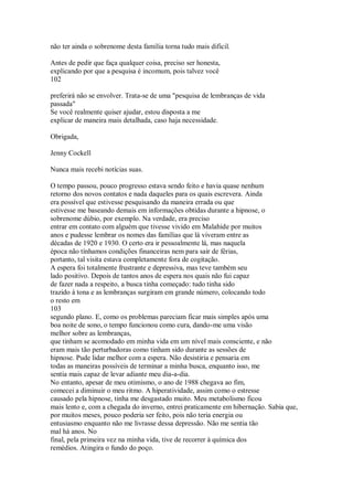 não ter ainda o sobrenome desta família torna tudo mais dificil.
Antes de pedir que faça qualquer coisa, preciso ser honesta,
explicando por que a pesquisa é incomum, pois talvez você
102
preferirá não se envolver. Trata-se de uma "pesquisa de lembranças de vida
passada"
Se você realmente quiser ajudar, estou disposta a me
explicar de maneira mais detalhada, caso haja necessidade.
Obrigada,
Jenny Cockell
Nunca mais recebi notícias suas.
O tempo passou, pouco progresso estava sendo feito e havia quase nenhum
retorno dos novos contatos e nada daqueles para os quais escrevera. Ainda
era possível que estivesse pesquisando da maneira errada ou que
estivesse me baseando demais em informações obtidas durante a hipnose, o
sobrenome dúbio, por exemplo. Na verdade, era preciso
entrar em contato com alguém que tivesse vivido em Malahide por muitos
anos e pudesse lembrar os nomes das famílias que lá viveram entre as
décadas de 1920 e 1930. O certo era ir pessoalmente lá, mas naquela
época não tínhamos condições financeiras nem para sair de férias,
portanto, tal visita estava completamente fora de cogitação.
A espera foi totalmente frustrante e depressiva, mas teve também seu
lado positivo. Depois de tantos anos de espera nos quais não fui capaz
de fazer nada a respeito, a busca tinha começado: tudo tinha sido
trazido à tona e as lembranças surgiram em grande número, colocando todo
o resto em
103
segundo plano. E, como os problemas pareciam ficar mais simples após uma
boa noite de sono, o tempo funcionou como cura, dando-me uma visão
melhor sobre as lembranças,
que tinham se acomodado em minha vida em um nível mais consciente, e não
eram mais tão perturbadoras como tinham sido durante as sessões de
hipnose. Pude lidar melhor com a espera. Não desistiria e pensaria em
todas as maneiras possíveis de terminar a minha busca, enquanto isso, me
sentia mais capaz de levar adiante meu dia-a-dia.
No entanto, apesar de meu otimismo, o ano de 1988 chegava ao fim,
comecei a diminuir o meu ritmo. A hiperatividade, assim como o estresse
causado pela hipnose, tinha me desgastado muito. Meu metabolismo ficou
mais lento e, com a chegada do inverno, entrei praticamente em hibernação. Sabia que,
por muitos meses, pouco poderia ser feito, pois não teria energia ou
entusiasmo enquanto não me livrasse dessa depressão. Não me sentia tão
mal há anos. No
final, pela primeira vez na minha vida, tive de recorrer à química dos
remédios. Atingira o fundo do poço.
 