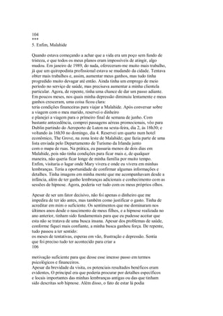 104
***
5. Enfim, Malahide
Quando estava começando a achar que a vida era um poço sem fundo de
tristeza, e que todos os meus planos eram impossíveis de atingir, algo
mudou. Em janeiro de 1989, do nada, ofereceram-me muito mais trabalho,
já que um quiropodista profissional estava se mudando da cidade. Tentava
obter mais trabalhos e, assim, aumentar meus ganhos, mas tudo tinha
progredido muito devagar até então. Ainda tinha um emprego de meio
período no serviço de saúde, mas precisava aumentar a minha clientela
particular. Agora, de repente, tinha uma chance de dar um passo adiante.
Em poucos meses, nos quais minha depressão diminuiu lentamente e meus
ganhos cresceram, uma coisa ficou clara:
teria condições financeiras para viajar a Malahide. Após conversar sobre
a viagem com o meu marido, reservei o dinheiro
e planejei a viagem para o prímeiro final de semana de junho. Com
bastante antecedência, comprei passagens aéreas promocionais, vôo para
Dublin partindo do Aeroporto de Luton na sexta-feira, dia 2, às 18h30; e
voltando às 16h30 no domingo, dia 4. Reservei um quarto num hotel
econômico, The Grove, na zona leste de Malahide; que fazia parte de uma
lista enviada pelo Departamento de Turismo da Irlanda junto
com o mapa de ruas. Na prática, eu passaria menos de dois dias em
Malahide, pois não tinha condições para ficar mais e, de qualquer
maneira, não queria ficar longe de minha família por muito tempo.
Enfim, visitaria o lugar onde Mary vivera e onde eu vivera em minhas
lembranças. Teria a oportunidade de confirmar algumas informações e
detalhes. Tinha imagens em minha mente que me acompanhavam desde a
infância, além de ter ganho lembranças adicionais e conhecimento com as
sessões de hipnose. Agora, poderia ver tudo com os meus próprios olhos.
Apesar de ser um fator decisivo, não foi apenas o dinheiro que me
impedira de ter ido antes, mas também como justificar o gasto. Tinha de
acreditar em mim o suficiente. Os sentimentos que me dominaram nos
últimos anos desde o nascimento de meus filhos, e a hipnose realizada no
ano anterior, tinham sido fundamentais para que eu pudesse aceitar que
esta não se tratava de uma busca insana. Apesar dos problemas de saúde,
conforme fiquei mais confiante, a minha busca ganhou força. De repente,
tudo passou a ter sentido:
os meses de tentativas, esperas em vão, frustração e depressão. Sentia
que foi preciso tudo ter acontecido para criar a
106
motivação suficiente para que desse esse imenso passo em termos
psicológicos e financeiros.
Apesar da brevidade da visita, os potenciais resultados benéficos eram
evidentes, O principal era que poderia procurar por detalhes específicos
e locais importantes das minhas lembranças antigas ou das que tinham
sido descritas sob hipnose. Além disso, o fato de estar lá podia
 