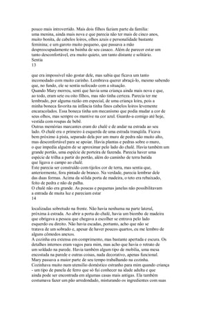 pouco mais introvertido. Mais dois filhos faziam parte da família:
uma menina, ainda mais nova e que parecia não ter mais de cinco anos,
muito bonita, de cabelos loiros, olhos azuis e personalidade bastante
feminina; e um garoto muito pequeno, que passava a mão
despreocupadamente na bainha de seu casaco. Além de parecer estar um
tanto desconfortável, era muito quieto, um tanto distante e solitário.
Sentia
13
que era impossível não gostar dele, mas sabia que ficava um tanto
incomodado com muito carinho. Lembrava querer abraçá-lo, mesmo sabendo
que, no fundo, ele se sentia sufocado com a situação.
Quando Mary morreu, senti que havia uma criança ainda mais nova e que,
ao todo, eram sete ou oito filhos, mas não tinha certeza. Parecia ter me
lembrado, por alguma razão em especial, de uma criança loira, pois a
minha boneca favorita na infância tinha finos cabelos loiros levemente
encaracolados. Essa boneca tinha um mecanismo que podia mudar a cor de
seus olhos, mas sempre os mantive na cor azul. Guardo-a comigo até hoje,
vestida com roupas de bebê.
Outras memórias marcantes eram do chalé e de andar na estrada ao seu
lado. O chalé era o primeiro à esquerda de uma estrada tranqüila. Ficava
bem próximo à pista, separado dela por um muro de pedra não muito alto,
mas desconfortável para se apoiar. Havia plantas e pedras sobre o muro,
o que impedia alguém de se aproximar pelo lado do chalé. Havia também um
grande portão, uma espécie de porteira de fazenda. Parecia haver uma
espécie de trilha a partir do portão, além do caminho de terra batida
que ligava o campo ao chalé.
Este parecia ser construído com tijolos cor de terra, mas sentia que,
anteriormente, fora pintado de branco. Na verdade, parecia lembrar dele
das duas formas. Acima da sólida porta de madeira, o teto era rebaixado,
feito de pedra e não de palha.
O chalé não era grande. As poucas e pequenas janelas não possibilitavam
a entrada de muita luz e pareciam estar
14
localizadas sobretudo na frente. Não havia nenhuma na parte lateral,
próxima à estrada. Ao abrir a porta do chalé, havia um biombo de madeira
que obrigava a pessoa que chegava a escolher se entrava pelo lado
esquerdo ou direito. Não havia escadas, portanto, acho que não se
tratava de um sobrado e, apesar de haver poucos quartos, eu me lembro de
alguns cômodos anexos.
A cozinha era extensa em comprimento, mas bastante apertada e escura. Os
detalhes internos eram vagos para mim, mas acho que havia o retrato de
um soldado na parede. Havia também algum tipo de mobilia, uma mesa
encostada na parede e outras coisas, nada decorativo, apenas funcional.
Mary passava a maior parte de seu tempo trabalhando na cozinha.
Cozinhava muito num utensílio doméstico estranho para mim quando criança
- um tipo de panela de ferro que só fui conhecer na idade adulta e que
ainda pode ser encontrada em algumas casas mais antigas. Ela também
costumava fazer um pão arredondado, misturando os ingredientes com suas
 