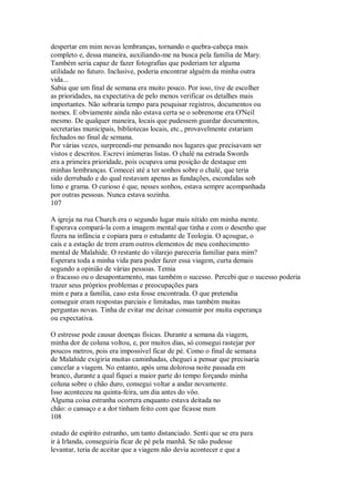 despertar em mim novas lembranças, tornando o quebra-cabeça mais
completo e, dessa maneira, auxiliando-me na busca pela família de Mary.
Também seria capaz de fazer fotografias que poderiam ter alguma
utilidade no futuro. Inclusive, poderia encontrar alguém da minha outra
vida...
Sabia que um final de semana era muito pouco. Por isso, tive de escolher
as prioridades, na expectativa de pelo menos verificar os detalhes mais
importantes. Não sobraria tempo para pesquisar registros, documentos ou
nomes. E obviamente ainda não estava certa se o sobrenome era O'Neil
mesmo. De qualquer maneira, locais que pudessem guardar documentos,
secretarias municipais, bibliotecas locais, etc., provavelmente estariam
fechados no final de semana.
Por várias vezes, surpreendi-me pensando nos lugares que precisavam ser
vistos e descritos. Escrevi inúmeras listas. O chalé na estrada Swords
era a primeira prioridade, pois ocupava uma posição de destaque em
minhas lembranças. Comecei até a ter sonhos sobre o chalé, que teria
sido derrubado e do qual restavam apenas as fundações, escondidas sob
limo e grama. O curioso é que, nesses sonhos, estava sempre acompanhada
por outras pessoas. Nunca estava sozinha.
107
A igreja na rua Church era o segundo lugar mais nítido em minha mente.
Esperava compará-la com a imagem mental que tinha e com o desenho que
fizera na infância e copiara para o estudante de Teologia. O açougue, o
cais e a estação de trem eram outros elementos de meu conhecimento
mental de Malahide. O restante do vilarejo pareceria familiar para mim?
Esperara toda a minha vida para poder fazer essa viagem, curta demais
segundo a opinião de várias pessoas. Temia
o fracasso ou o desapontamento, mas também o sucesso. Percebi que o sucesso poderia
trazer seus próprios problemas e preocupações para
mim e para a família, caso esta fosse encontrada. O que pretendia
conseguir eram respostas parciais e limitadas, mas também muitas
perguntas novas. Tinha de evitar me deixar consumir por muita esperança
ou expectativa.
O estresse pode causar doenças físicas. Durante a semana da viagem,
minha dor de coluna voltou, e, por muitos dias, só consegui rastejar por
poucos metros, pois era impossível ficar de pé. Como o final de semana
de Malahide exigiria muitas caminhadas, cheguei a pensar que precisaria
cancelar a viagem. No entanto, após uma dolorosa noite passada em
branco, durante a qual fiquei a maior parte do tempo forçando minha
coluna sobre o chão duro, consegui voltar a andar novamente.
Isso aconteceu na quinta-feira, um dia antes do vôo.
Alguma coisa estranha ocorrera enquanto estava deitada no
chão: o cansaço e a dor tinham feito com que ficasse num
108
estado de espírito estranho, um tanto distanciado. Senti que se era para
ir à Irlanda, conseguiria ficar de pé pela manhã. Se não pudesse
levantar, teria de aceitar que a viagem não devia acontecer e que a
 