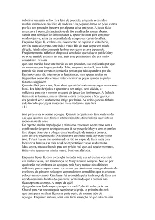 substituir um mais velho. Era feito de concreto, enquanto o cais das
minhas lembranças era feito de madeira. Um pequeno barco de pesca estava
por lá e um pescador buscava por alguma coisa em potes. A costa fazia
uma curva à oeste, distanciando-se da foz em direção ao mar aberto.
Sentia uma sensação de familiaridade e, apesar de lutar para continuar
sendo objetiva, sabia da necessidade de comprovar certos detalhes.
Enquanto fiquei lá, lembrei-me, novamente, de esperar ao entardecer,
envolta num xale preto, sentindo o vento frio do mar soprar em minha
direção. Ainda não conseguia lembrar por quem estava esperando.
Freqüentemente, refletia e chegava à conclusão que talvez o pai de Mary
ou o seu marido estavam no mar, mas esse pensamento não era muito
consistente. Pensara
que, se o marido fosse um marujo ou um pescador, isso explicaria por que
se ausentava por longos períodos. Mas, enquanto estive lá, essa idéia
parecia não estar correta e comecei a pensar que não aguardava por ele.
Era importante não interpretar as lembranças, mas apenas aceitar os
fragmentos como eles eram e tentar encaixar as peças quando as partes
faltantes surgissem.
Quando olhei para a rua, ficou claro que ainda havia um açougue no mesmo
local. Era feito de tijolos e aparentava ser antigo, sem dúvida, o
suficiente para ser o mesmo açougue da época das lembranças. A fachada
tinha sido reformada, mas a reforma estava começando a ficar gasta, e
era possível ver o acabamento antigo por baixo. As velhas janelas tinham
sido trocadas por peças maiores e mais modernas, mas fora
111
isso parecia ser o mesmo açougue. Quando perguntei aos funcionários do
açougue quantos anos tinha o estabelecimento, disseram-me que tinha ao
menos sessenta anos.
De repente, minha empolgação e otimismo cresceram ao extremo com a
confirmação de que o açougue estava lá na época de Mary e com o simples
fato de que descrevera o lugar e sua localização de maneira correta,
além de tê-lo reconhecido. Não esperava encontrar nada tão exato como
isso. Talvez tivesse me acostumado a não ser capaz de fazer nada para
localizar a família, e o meu nível de expectativa tivesse caído muito.
Mas, agora, estava olhando para um prédio real que, até aquele momento,
tinha visto apenas em minha mente. Senti-me aliviada.
Enquanto fiquei lá, com o coração batendo forte e a adrenalina correndo
em minhas veias, tive lembranças de Mary fazendo compras. Não sei por
qual razão me lembrava do açougue, pois Mary nunca tinha dinheiro
suficiente para comprar carne. As carnes que comíamos eram geralmente de
coelho ou de pássaros selvagens capturados em armadilhas que as crianças
colocavam no campo. Conforme fui acometida pela lembrança de fazer um
cozido com mais batatas do que carne, senti medo que a comida não
ficasse pronta a tempo. A tempo de quê?
Apagando essa lembrança - por que ter medo?, decidi andar pela rua
Church para ver se conseguia reconhecer a igreja. A primeira das três
que tinha para verificar ficava na parte oeste, do mesmo lado do
açougue. Enquanto andava, senti uma forte sensação de que esta era uma
 