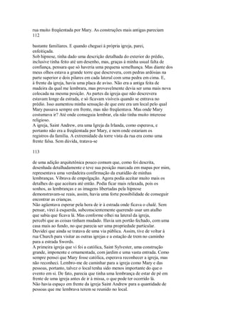 rua muito freqüentada por Mary. As construções mais antigas pareciam
112
bastante familiares. E quando cheguei à própria igreja, parei,
enfeitiçada.
Sob hipnose, tinha dado uma descrição detalhada do exterior do prédio,
inclusive tinha feito até um desenho, mas, graças à minha usual falta de
confiança, pensara que só haveria uma pequena semelhança. Mas diante dos
meus olhos estava a grande torre que descrevera, com pedras ardósias na
parte superior e dois pilares em cada lateral com uma pedra em cima. E,
à frente da igreja, havia uma placa de aviso. Não era a antiga feita de
madeira da qual me lembrara, mas provavelmente devia ser uma mais nova
colocada na mesma posição. As partes da igreja que não descrevera
estavam longe da estrada, e só ficavam visíveis quando se entrava no
prédio. Isso aumentou minha sensação de que este era um local pelo qual
Mary passava sempre em frente, mas não freqüentava. Mas onde Mary
costumava ir? Até onde conseguia lembrar, ela não tinha muito interesse
religioso.
A igreja, Saint Andrew, era uma Igreja da Irlanda, como esperava, e
portanto não era a freqüentada por Mary, e nem onde estariam os
registros da família. A extremidade da torre vista da rua era como uma
frente falsa. Sem dúvida, tratava-se
113
de uma adição arquitetônica pouco comum que, como foi descrita,
desenhada detalhadamente e teve sua posição marcada em mapas por mim,
representava uma verdadeira confirmação da exatidão de minhas
lembranças. Vibrava de empolgação. Agora podia aceitar muito mais os
detalhes do que aceitara até então. Podia ficar mais relaxada, pois os
sonhos, as lembranças e as imagens libertadas pela hipnose
demonstravam-se reais, assim, havia uma forte possibilidade de conseguir
encontrar as crianças.
Não agüentava esperar pela hora de ir à estrada onde ficava o chalé. Sem
pensar, virei à esquerda, subconscientemente querendo usar um atalho
que sabia que ficava lá. Mas conforme olhei na lateral da igreja,
percebi que as coisas tinham mudado. Havia um portão fechado, com uma
casa mais ao fundo, no que parecia ser uma propriedade particular.
Duvidei que ainda se tratava de uma via pública. Assim, tive de voltar à
rua Church para visitar as outras igrejas e a estação de trem no caminho
para a estrada Swords.
A primeira igreja que vi foi a católica, Saint Sylvester, uma construção
grande, imponente e ornamentada, com jardim e uma vasta entrada. Como
sempre pensei que Mary fosse católica, esperava reconhecer a igreja, mas
não reconheci. Lembro-me de caminhar para a igreja como Mary e das
pessoas, portanto, talvez o local tenha sido menos importante do que o
evento em si. De fato, parecia que tinha uma lembrança de estar de pé em
frente de uma igreja antes de ir à missa, o que pode ter ocorrido lá.
Não havia espaço em frente da igreja Saint Andrew para a quantidade de
pessoas que me lembrava terem se reunido no local.
 