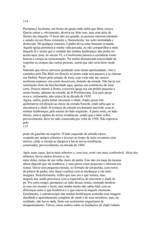 114
Permaneci, hesitante, em frente da igreja onde sabia que Mary rezava.
Queria entrar e, obviamente, deveria ter feito isso, mas uma série de
fatores me impediu. O local não era grande, as pessoas estavam entrando
e saindo em um fluxo constante e, francamente, me senti intimidada e
deslocada. De qualquer maneira, o padre devia estar bastante ocupado.
Aquela igreja pertencia à minha vida passada, eu não compartilhava mais
daquela fé e sentia que a verdade das minhas lembranças não podia ser
aceita aqui, pois, no século VI, o Catolicismo passou a considerar como
heresia a crença na reencarnação. Na minha desesperada necessidade de
respeitar as crenças das outras pessoas, sentia que não seria bem-vinda
lá.
Sabendo que talvez estivesse perdendo uma ótima oportunidade, virei e
caminhei pela The Mali em direção ao ponto onde esta passava a se chamar
rua Dublin. Passei pela estação de trem, cuja visão não me causou
nenhuma surpresa: era como descrevera, distante da estrada. Não havia um
sentimento forte de familiaridade aqui, apenas um sentimento de estar
certa. Poucos metros à frente, a terceira igreja era um prédio pequeno e
muito bonito, distante da estrada, de fé Presbiteriana. Era uma igreja
nova e, certamente, não estava lá na década de 1920.
Agora, enfim, podia tentar encontrar o chalé. Andei quase três
quilômetros em direção ao início da estrada Swords, onde sabia que se
encontrava o chalé. O começo da estrada era bastante parecido com as
minhas lembranças, pelo menos do lado esquerdo. A parte norte, no lado
direito, estava repleta de novas residências, sendo que a mais velha,
provavelmente, deve ter sido construída por volta de 1950. Não esperava
pelo
115
posto de gasolina na esquina. O lado esquerdo da estrada estava
ocupado por antigos arbustos e árvores ao longo de mais ou menos cem
metros, então a estrada se alargava e havia novas residências
construídas, provavelmente, na década de 1960.
Após essas casas, havia mais arbustos e, com isso, senti--me mais confortável. Atrás dos
arbustos, havia muitas árvores e, no
meio delas, ruínas de um velho muro de pedra. Este não era mais da mesma
altura daquele que me lembrava, e suas partes eram pequenas e estavam em
ruínas. Havia uma pequena entrada, no formato de um portão, com restos
de pilares de pedra, mas fiquei confusa com as mudanças e me senti
insegura. Posteriormente, refleti que isso era o que restara, mas,
naquele dia, ainda procurava com a expectativa de encontrar o chalé de
pé. Por certo tempo, permaneci ao lado dessas ruínas, tentando lembrar
se esse era mesmo o local, mas minha mente não sabia lidar com as
diferenças entre o que lembrava e o que estava lá naquele momento.
Geralmente, o caleidoscópio das minhas lembranças continha uma imagem
detalhada e aparentemente completa do chalé e de seus arredores, mas, na
realidade, não havia nada. Senti um sentimento angustiante de
desapontamento. Talvez, meus sonhos sobre as fundações do chalé tinham
 