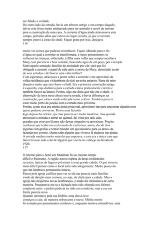 me falado a verdade.
Do outro lado da estrada, havia um arbusto antigo e um campo alagado,
talvez este fosse muito encharcado para ser aterrado e servir de terreno
para a construção de uma casa. A corrente d’água ainda atravessava este
campo, portanto sabia que estava no lugar correto, já que a corrente
sempre esteve à oeste do chalé. Fiquei grata por isso, desejava
116
muito ver coisas que pudesse reconhecer. Fiquei olhando para o fio
d’água no qual a corrente se transformara, e meus pensamentos se
voltaram às crianças, sobretudo, à filha mais velha que sempre auxiliava
Mary com paciência e boa vontade, buscando água de um poço, por exemplo.
Senti aquela sensação familiar de ansiedade por ela: será que foi
obrigada a assumir o papel de mãe após a morte de Mary, desistindo assim
de seus estudos e de buscar uma vida melhor?
Com esperança, atravessei a ponte sobre a corrente e me aproximei da
velha residência que vislumbrara do táxi na noite anterior. Parte de mim
desejava muito que esta fosse o chalé. Era a primeira construção antiga
à esquerda, cuja distância para a estrada estava praticamente correta e
também ficava na lateral. Porém, algo me dizia que não era o chalé. A
disposição da terra nesta altura estava errada, e havia diferenças na
construção, que estava sendo utilizada como celeiro. Também parecia
estar muito perto da junção com a estrada mais próxima.
Porém, como essa era minha única pista real, aproximei-me para encontrar alguém com
quem pudesse conversar. Havia uma fazenda
logo depois do celeiro, que não parecia ser muito moderna, mas quando
atravessei a estrada e entrei no quintal, fui vista por dois cães
grandes que estavam lá para não deixar ninguém se aproximar. Preciso
confessar que tenho um certo medo de cachorros, assim, decidi tirar
algumas fotografias e tentar mandar um questionário para os donos da
fazenda por correio. Quem sabe alguém que vivesse lá pudesse me ajudar.
A estrada mudara muito mais do que esperava, e esta era a única casa que
talvez tivesse sido o lar de alguém que vivera no vilarejo na década de
1920.
117
O retorno para o hotel em Malahide foi ao mesmo tempo
difícil e frustrante. A região estava repleta de áreas residenciais
recentes, típicas de lugares próximos a uma grande cidade. O que tornava
mais difícil pensar como o local teria sido antigamente. Muito pouco do
que me lembrava permanecia intacto.
Passei pela igreja católica para ver se ela me parecia mais familiar
vindo da direção mais comum, ou seja, do chalé para a cidade. Mas a
igreja não despertou novas lembranças, e ainda me intimidava de certa
maneira. Perguntava-me se a fachada teria sido alterada nos últimos
cinqüenta anos: o jardim poderia ter sido um cemitério, mas a rua em
frente parecia nova.
Quando retornava pela rua Dublin, uma chuva leve
começou a cair, de maneira refrescante e suave. Minha mente
foi tomada por pensamentos confusos e, enquanto tentava entendê-los, uma
 