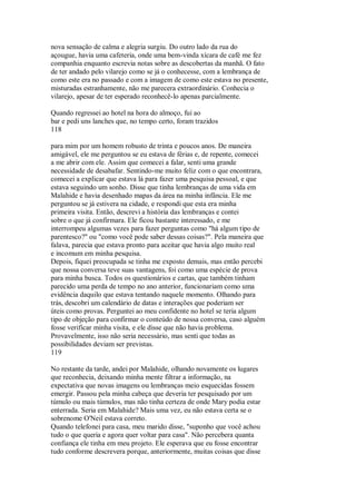 nova sensação de calma e alegria surgiu. Do outro lado da rua do
açougue, havia uma cafeteria, onde uma bem-vinda xícara de café me fez
companhia enquanto escrevia notas sobre as descobertas da manhã. O fato
de ter andado pelo vilarejo como se já o conhecesse, com a lembrança de
como este era no passado e com a imagem de como este estava no presente,
misturadas estranhamente, não me parecera extraordinário. Conhecia o
vilarejo, apesar de ter esperado reconhecê-lo apenas parcialmente.
Quando regressei ao hotel na hora do almoço, fui ao
bar e pedi uns lanches que, no tempo certo, foram trazidos
118
para mim por um homem robusto de trinta e poucos anos. De maneira
amigável, ele me perguntou se eu estava de férias e, de repente, comecei
a me abrir com ele. Assim que comecei a falar, senti uma grande
necessidade de desabafar. Sentindo-me muito feliz com o que encontrara,
comecei a explicar que estava lá para fazer uma pesquisa pessoal, e que
estava seguindo um sonho. Disse que tinha lembranças de uma vida em
Malahide e havia desenhado mapas da área na minha infância. Ele me
perguntou se já estivera na cidade, e respondi que esta era minha
primeira visita. Então, descrevi a história das lembranças e contei
sobre o que já confirmara. Ele ficou bastante interessado, e me
interrompeu algumas vezes para fazer perguntas como "há algum tipo de
parentesco?" ou "como você pode saber dessas coisas?". Pela maneira que
falava, parecia que estava pronto para aceitar que havia algo muito real
e incomum em minha pesquisa.
Depois, fiquei preocupada se tinha me exposto demais, mas então percebi
que nossa conversa teve suas vantagens, foi como uma espécie de prova
para minha busca. Todos os questionários e cartas, que também tinham
parecido uma perda de tempo no ano anterior, funcionariam como uma
evidência daquilo que estava tentando naquele momento. Olhando para
trás, descobri um calendário de datas e interações que poderiam ser
úteis como provas. Perguntei ao meu confidente no hotel se teria algum
tipo de objeção para confirmar o conteúdo de nossa conversa, caso alguém
fosse verificar minha visita, e ele disse que não havia problema.
Provavelmente, isso não seria necessário, mas senti que todas as
possibilidades deviam ser previstas.
119
No restante da tarde, andei por Malahide, olhando novamente os lugares
que reconhecia, deixando minha mente filtrar a informação, na
expectativa que novas imagens ou lembranças meio esquecidas fossem
emergir. Passou pela minha cabeça que deveria ter pesquisado por um
túmulo ou mais túmulos, mas não tinha certeza de onde Mary podia estar
enterrada. Seria em Malahide? Mais uma vez, eu não estava certa se o
sobrenome O'Neil estava correto.
Quando telefonei para casa, meu marido disse, "suponho que você achou
tudo o que queria e agora quer voltar para casa". Não percebera quanta
confiança ele tinha em meu projeto. Ele esperava que eu fosse encontrar
tudo conforme descrevera porque, anteriormente, muitas coisas que disse
 