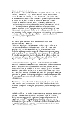 tinham se demonstrado corretas.
Passei a maior parte do restante do final de semana caminhando, olhando,
sentindo e lembrando. Talvez tivesse andando demais, pois a dor nas
costas, até então sob controle, voltou a incomodar. Agora, sentia falta
de minha família e queria voltar. Fiquei feliz quando chegou o momento
de chamar um táxi para me levar ao aeroporto. Sabia que, quando
voltasse, teria muito trabalho a fazer, e estava disposta a começar.
O que aconteceu durante minha visita a Malahide foi importante. Enfim,
vira e tocara algumas das coisas que até então tinham sido apenas
imagens em minha mente. Tudo de repente se tornou bastante real e, de
algum modo, mais concreto. Enfim, havia confirmações suficientes para
que passasse a confiar mais em mim mesma, continuando a minha busca com
vontade redobrada. Não sabia que tinha tão pouca autoconfiança. As
pessoas mais próximas perceberam
120
isso, e foi o apoio e a crença delas em mim que fizeram com
que eu continuasse a pesquisar.
Estava num portal entre a lembrança e a realidade, onde enfim ficou
claro que a única distância entre os dois era temporal. Ambos eram
bastante reais, mas em épocas diferentes. A tensão dentro de mim
diminuiu rapidamente, sendo substituída pela confiança, um sentimento
muito necessário. Toda a viagem foi sobre sentimentos, da possibilidade
de cura. Foi quase como se tivesse sido atingida na cabeça por tudo que
estava ao meu redor e me dissessem: "é claro que tudo está aí dentro!
Agora, continue seu trabalho e pare de se preocupar!"
Durante as semanas que se seguiram, a necessidade de externar e falar
para todos sobre minha experiência teve um resultado surpreendentemente
positivo. As pessoas queriam ouvir e demonstravam interesse. Isso era
muito bom porque, de um jeito ou de outro, queriam ouvir eu falar sobre
o assunto. Mas também precisava ver se era possível falar sobre a minha
busca sem fazer com que os outros se sentissem desconfortáveis devido às
suas próprias crenças. Demoramos muito tempo para formular nossa visão
de mundo, e não era minha intenção modificar os pontos de vista das
outras pessoas.
A motivação e o apoio foram tão positivos que senti ser possível falar
sobre detalhes sobre os quais nunca falara antes por considerá-los muito
estranhos. De repente, tudo aquilo que escondera por medo não precisava
mais ser
121
ocultado. As idéias e as teorias sobre reencarnação eram uma das questões
centrais. Tinha a sensação de que devia haver um modo de explicar o
fenômeno, para que o mesmo pudesse ser compreendido em termos de
experiência pessoal. Um dia, poderia precisar falar sobre isso com a
família, com os filhos de Mary. Portanto, era fundamental que aprendesse
a ser cuidadosa e honesta o máximo possível. Assim, todas as conversas
sobre o assunto serviram como prática.
 