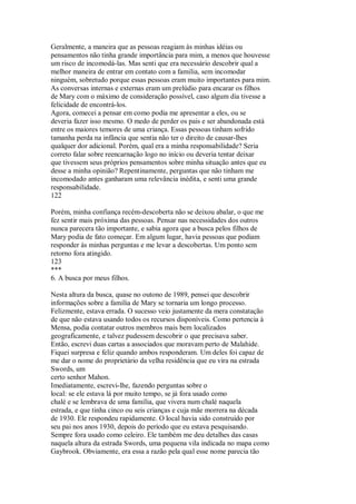 Geralmente, a maneira que as pessoas reagiam às minhas idéias ou
pensamentos não tinha grande importância para mim, a menos que houvesse
um risco de incomodá-las. Mas senti que era necessário descobrir qual a
melhor maneira de entrar em contato com a familia, sem incomodar
ninguém, sobretudo porque essas pessoas eram muito importantes para mim.
As conversas internas e externas eram um prelúdio para encarar os filhos
de Mary com o máximo de consideração possível, caso algum dia tivesse a
felicidade de encontrá-los.
Agora, comecei a pensar em como podia me apresentar a eles, ou se
deveria fazer isso mesmo. O medo de perder os pais e ser abandonada está
entre os maiores temores de uma criança. Essas pessoas tinham sofrido
tamanha perda na infância que sentia não ter o direito de causar-lhes
qualquer dor adicional. Porém, qual era a minha responsabilidade? Seria
correto falar sobre reencarnação logo no início ou deveria tentar deixar
que tivessem seus próprios pensamentos sobre minha situação antes que eu
desse a minha opinião? Repentinamente, perguntas que não tinham me
incomodado antes ganharam uma relevância inédita, e senti uma grande
responsabilidade.
122
Porém, minha confiança recém-descoberta não se deixou abalar, o que me
fez sentir mais próxima das pessoas. Pensar nas necessidades dos outros
nunca parecera tão importante, e sabia agora que a busca pelos filhos de
Mary podia de fato começar. Em algum lugar, havia pessoas que podiam
responder às minhas perguntas e me levar a descobertas. Um ponto sem
retorno fora atingido.
123
***
6. A busca por meus filhos.
Nesta altura da busca, quase no outono de 1989, pensei que descobrir
informações sobre a família de Mary se tornaria um longo processo.
Felizmente, estava errada. O sucesso veio justamente da mera constatação
de que não estava usando todos os recursos disponíveis. Como pertencia à
Mensa, podia contatar outros membros mais bem localizados
geograficamente, e talvez pudessem descobrir o que precisava saber.
Então, escrevi duas cartas a associados que moravam perto de Malahide.
Fiquei surpresa e feliz quando ambos responderam. Um deles foi capaz de
me dar o nome do proprietário da velha residência que eu vira na estrada
Swords, um
certo senhor Mahon.
Imediatamente, escrevi-lhe, fazendo perguntas sobre o
local: se ele estava lá por muito tempo, se já fora usado como
chalé e se lembrava de uma família, que vivera num chalé naquela
estrada, e que tinha cinco ou seis crianças e cuja mãe morrera na década
de 1930. Ele respondeu rapidamente. O local havia sido construído por
seu pai nos anos 1930, depois do período que eu estava pesquisando.
Sempre fora usado como celeiro. Ele também me deu detalhes das casas
naquela altura da estrada Swords, uma pequena vila indicada no mapa como
Gaybrook. Obviamente, era essa a razão pela qual esse nome parecia tão
 