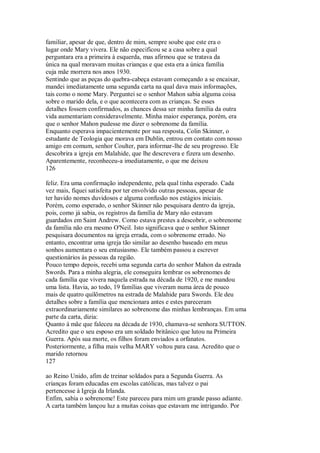 familiar, apesar de que, dentro de mim, sempre soube que este era o
lugar onde Mary vivera. Ele não especificou se a casa sobre a qual
perguntara era a primeira à esquerda, mas afirmou que se tratava da
única na qual moravam muitas crianças e que esta era a única família
cuja mãe morrera nos anos 1930.
Sentindo que as peças do quebra-cabeça estavam começando a se encaixar,
mandei imediatamente uma segunda carta na qual dava mais informações,
tais como o nome Mary. Perguntei se o senhor Mahon sabia alguma coisa
sobre o marido dela, e o que acontecera com as crianças. Se esses
detalhes fossem confirmados, as chances dessa ser minha família da outra
vida aumentariam consideravelmente. Minha maior esperança, porém, era
que o senhor Mahon pudesse me dizer o sobrenome da família.
Enquanto esperava impacientemente por sua resposta, Colin Skinner, o
estudante de Teologia que morava em Dublin, entrou em contato com nosso
amigo em comum, senhor Coulter, para informar-lhe de seu progresso. Ele
descobrira a igreja em Malahide, que lhe descrevera e fizera um desenho.
Aparentemente, reconheceu-a imediatamente, o que me deixou
126
feliz. Era uma confirmação independente, pela qual tinha esperado. Cada
vez mais, fiquei satisfeita por ter envolvido outras pessoas, apesar de
ter havido nomes duvidosos e alguma confusão nos estágios iniciais.
Porém, como esperado, o senhor Skinner não pesquisara dentro da igreja,
pois, como já sabia, os registros da família de Mary não estavam
guardados em Saint Andrew. Como estava prestes a descobrir, o sobrenome
da família não era mesmo O'Neil. Isto significava que o senhor Skinner
pesquisara documentos na igreja errada, com o sobrenome errado. No
entanto, encontrar uma igreja tão similar ao desenho baseado em meus
sonhos aumentara o seu entusiasmo. Ele também passou a escrever
questionários às pessoas da região.
Pouco tempo depois, recebi uma segunda carta do senhor Mahon da estrada
Swords. Para a minha alegria, ele conseguira lembrar os sobrenomes de
cada família que vivera naquela estrada na década de 1920, e me mandou
uma lista. Havia, ao todo, 19 famílias que viveram numa área de pouco
mais de quatro quilômetros na estrada de Malahide para Swords. Ele deu
detalhes sobre a família que mencionara antes e estes pareceram
extraordinariamente similares ao sobrenome das minhas lembranças. Em uma
parte da carta, dizia:
Quanto à mãe que faleceu na década de 1930, chamava-se senhora SUTTON.
Acredito que o seu esposo era um soldado britânico que lutou na Primeira
Guerra. Após sua morte, os filhos foram enviados a orfanatos.
Posteriormente, a filha mais velha MARY voltou para casa. Acredito que o
marido retornou
127
ao Reino Unido, afim de treinar soldados para a Segunda Guerra. As
crianças foram educadas em escolas católicas, mas talvez o pai
pertencesse à Igreja da Irlanda.
Enfim, sabia o sobrenome! Este pareceu para mim um grande passo adiante.
A carta também lançou luz a muitas coisas que estavam me intrigando. Por
 