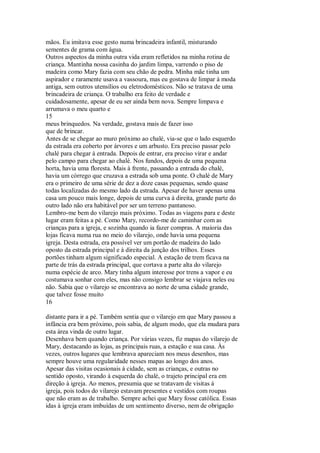 mãos. Eu imitava esse gesto numa brincadeira infantil, misturando
sementes de grama com água.
Outros aspectos da minha outra vida eram refletidos na minha rotina de
criança. Mantinha nossa casinha do jardim limpa, varrendo o piso de
madeira como Mary fazia com seu chão de pedra. Minha mãe tinha um
aspirador e raramente usava a vassoura, mas eu gostava de limpar à moda
antiga, sem outros utensílios ou eletrodomésticos. Não se tratava de uma
brincadeira de criança. O trabalho era feito de verdade e
cuidadosamente, apesar de eu ser ainda bem nova. Sempre limpava e
arrumava o meu quarto e
15
meus brinquedos. Na verdade, gostava mais de fazer isso
que de brincar.
Antes de se chegar ao muro próximo ao chalé, via-se que o lado esquerdo
da estrada era coberto por árvores e um arbusto. Era preciso passar pelo
chalé para chegar à entrada. Depois de entrar, era preciso virar e andar
pelo campo para chegar ao chalé. Nos fundos, depois de uma pequena
horta, havia uma floresta. Mais à frente, passando a entrada do chalé,
havia um córrego que cruzava a estrada sob uma ponte. O chalé de Mary
era o primeiro de uma série de dez a doze casas pequenas, sendo quase
todas localizadas do mesmo lado da estrada. Apesar de haver apenas uma
casa um pouco mais longe, depois de uma curva à direita, grande parte do
outro lado não era habitável por ser um terreno pantanoso.
Lembro-me bem do vilarejo mais próximo. Todas as viagens para e deste
lugar eram feitas a pé. Como Mary, recordo-me de caminhar com as
crianças para a igreja, e sozinha quando ia fazer compras. A maíoria das
lojas ficava numa rua no meio do vilarejo, onde havia uma pequena
igreja. Desta estrada, era possível ver um portão de madeira do lado
oposto da estrada principal e à direita da junção dos trilhos. Esses
portões tinham algum significado especial. A estação de trem ficava na
parte de trás da estrada principal, que cortava a parte alta do vilarejo
numa espécie de arco. Mary tinha algum interesse por trens a vapor e eu
costumava sonhar com eles, mas não consigo lembrar se viajava neles ou
não. Sabia que o vilarejo se encontrava ao norte de uma cidade grande,
que talvez fosse muito
16
distante para ir a pé. Também sentia que o vilarejo em que Mary passou a
infância era bem próximo, pois sabia, de algum modo, que ela mudara para
esta área vinda de outro lugar.
Desenhava bem quando criança. Por várias vezes, fiz mapas do vilarejo de
Mary, destacando as lojas, as principais ruas, a estação e sua casa. Às
vezes, outros lugares que lembrava apareciam nos meus desenhos, mas
sempre houve uma regularidade nesses mapas ao longo dos anos.
Apesar das visitas ocasionais à cidade, sem as crianças, e outras no
sentido oposto, virando à esquerda do chalé, o trajeto principal era em
direção à igreja. Ao menos, presumia que se tratavam de visitas à
igreja, pois todos do vilarejo estavam presentes e vestidos com roupas
que não eram as de trabalho. Sempre achei que Mary fosse católica. Essas
idas à igreja eram imbuídas de um sentimento diverso, nem de obrigação
 