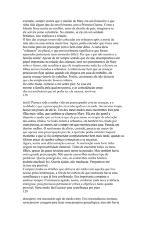 exemplo, sempre sentira que o marido de Mary era um forasteiro e que
tinha tido algum tipo de envolvimento com a Primeira Guerra. Como a
Irlanda ficou neutra no conflito, antes da divisão do país, imaginava se
ele servira como voluntário. No entanto, se ele era um soldado
britânico, isso explicava a relação.
O fato das crianças terem sido colocadas em orfanatos após a morte da
mãe não era uma notícia muito boa. Agora, podia entender que tivera uma
boa razão para me preocupar com o bem-estar delas. A carta dizia
"orfanatos" no plural, o que provavelmente significava que foram
separados justamente num momento difícil. Por que o pai não manteve a
família unida? Apesar de ter sempre sentido que ele não desempenhava um
papel importante na criação das crianças, nem nos pensamentos de Mary
sobre o futuro, não acreditava que ele simplesmente nada fez e deixou os
filhos serem enviados a orfanatos. Lembrava-me bem que as crianças
precisavam ficar quietas quando ele chegava em casa do trabalho, ele
queria sossego depois de trabalhar. Porém, certamente ele não deixaria
que elas simplesmente fossem embora.
De certo modo, comecei a me sentir pior. Se essa era
mesmo a família pela qual procurava, e as coincidências eram
tão extraordinárias que só podia ser ela mesma, senti-me
128
inútil. Passara toda a minha vida me preocupando com as crianças, e a
realidade é que a preocupação em si não ajudava em nada. Ao mesmo tempo,
houve um pouco de alívio. Um dos meus medos mais recorrentes fora pela
filha mais velha, que também se chamava Mary. Ela era tão gentil e
disposta a ajudar que eu temera que ela precisasse se ocupar da educação
dos outros irmãos. Se todos foram a orfanatos, ela também foi criada por
outra pessoa, ao menos até o tempo em que retornou para casa. Parecia um
destino melhor. O sentimento de alívio, contudo, parecia ser maior do
que apenas uma preocupação por ela, a qual não podia entender naquele
momento e que só fui compreender completamente bem mais tarde, quando as
últimas peças do quebra-cabeça começaram a se encaixar.
Agora, sentia uma determinação enorme. A motivação mais forte tinha
origem na responsabilidade maternal. Tinha de encontrar todos os meus
filhos, apesar de quase sessenta anos terem se passado. Mas também havia
outra grande preocupação. Não queria causar-lhes nenhum tipo de
problema. Queria protegê-los, mas, ao contar-lhes minha história,
poderia machucá-los. Queria ajudar, não machucar. Perguntava-me
se isso era possível.
Comparei todos os detalhes que obtivera até então com aqueles que tive
acesso pelas lembranças, a fim de ter certeza de que realmente havia uma
semelhança e o que já fora confirmado. Era importante comparar e
analisar sempre. Continuaria agindo, assim, conforme cada nova evidência
emergisse, pois precisava permanecer crítica e objetiva o tanto quanto
possível. Seria muito fácil aceitar uma semelhança por puro
129
desespero: era necessário agir do modo certo. Em circunstâncias normais,
seria preciso coragem para fazer uma pesquisa genealógica, mas não havia
 