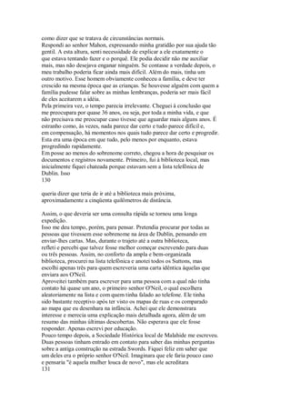 como dizer que se tratava de circunstâncias normais.
Respondi ao senhor Mahon, expressando minha gratidão por sua ajuda tão
gentil. A esta altura, senti necessidade de explicar a ele exatamente o
que estava tentando fazer e o porquê. Ele podia decidir não me auxiliar
mais, mas não desejava enganar ninguém. Se contasse a verdade depois, o
meu trabalho poderia ficar ainda mais difícil. Além do mais, tinha um
outro motivo. Esse homem obviamente conheceu a família, e deve ter
crescido na mesma época que as crianças. Se houvesse alguém com quem a
família pudesse falar sobre as minhas lembranças, poderia ser mais fácil
de eles aceitarem a idéia.
Pela primeira vez, o tempo parecia irrelevante. Cheguei à conclusão que
me preocupara por quase 36 anos, ou seja, por toda a minha vida, e que
não precisava me preocupar caso tivesse que aguardar mais alguns anos. É
estranho como, às vezes, nada parece dar certo e tudo parece difícil e,
em compensação, há momentos nos quais tudo parece dar certo e progredir.
Esta era uma época em que tudo, pelo menos por enquanto, estava
progredindo rapidamente.
Em posse ao menos do sobrenome correto, chegou a hora de pesquisar os
documentos e registros novamente. Primeiro, fui à biblioteca local, mas
inicialmente fiquei chateada porque estavam sem a lista telefônica de
Dublin. Isso
130
queria dizer que teria de ir até a biblioteca mais próxima,
aproximadamente a cinqüenta quilômetros de distância.
Assim, o que deveria ser uma consulta rápida se tornou uma longa
expedição.
Isso me deu tempo, porém, para pensar. Pretendia procurar por todas as
pessoas que tivessem esse sobrenome na área de Dublin, pensando em
enviar-lhes cartas. Mas, durante o trajeto até a outra biblioteca,
refleti e percebi que talvez fosse melhor começar escrevendo para duas
ou três pessoas. Assim, no conforto da ampla e bem-organizada
biblioteca, procurei na lista telefônica e anotei todos os Suttons, mas
escolhi apenas três para quem escreveria uma carta idêntica àquelas que
enviara aos O'Neil.
Aproveitei também para escrever para uma pessoa com a qual não tinha
contato há quase um ano, o primeiro senhor O'Neil, o qual escolhera
aleatoriamente na lista e com quem tinha falado ao telefone. Ele tinha
sido bastante receptivo após ter visto os mapas de ruas e os comparado
ao mapa que eu desenhara na infância. Achei que ele demonstrara
interesse e merecia uma explicação mais detalhada agora, além de um
resumo das minhas últimas descobertas. Não esperava que ele fosse
responder. Apenas escrevi por educação.
Pouco tempo depois, a Sociedade Histórica local de Malahide me escreveu.
Duas pessoas tinham entrado em contato para saber das minhas perguntas
sobre a antiga construção na estrada Swords. Fiquei feliz em saber que
um deles era o próprio senhor O'Neil. Imaginara que ele faria pouco caso
e pensaria "é aquela mulher louca de novo", mas ele acreditara
131
 